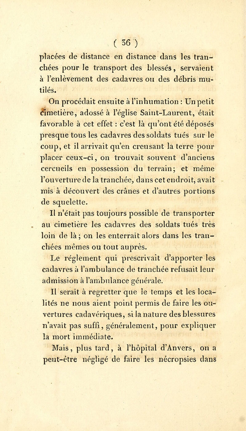 placées de distance en distance dans les tran- chées pour le transport des blessés, servaient à l'enlèvement des cadavres ou des débris mu- tilés. On procédait ensuite à l'inhumation : Un petit cimetière, adossé à l'église Saint-Laurent, était favorable à cet effet : c'est là qu'ont été déposés presque tous les cadavres des soldats tués sur le coup, et il arrivait qu'en creusant la terre pour placer ceux-ci, on trouvait souvent d'anciens cercueils en possession du terrain; et même l'ouverture de la tranchée, dans cet endroit, avait mis à découvert des crânes et d'autres portions de squelette. Il n'était pas toujours possible de transporter au cimetière les cadavres des soldats tués très loin de là; on les enterrait alors dans les tran- chées mêmes ou tout auprès. Le règlement qui prescrivait d'apporter les cadavres à l'ambulance de tranchée refusait leur admission à l'ambulance générale. Il serait à regretter que le temps et les loca- lités ne nous aient point permis de faire les ou- vertures cadavériques, si la nature des blessures n'avait pas suffi, généralement, pour expliquer la mort immédiate. Mais, plus tard, à l'hôpital d'Anvers, on a peut-être négligé de faire les nécropsies dans