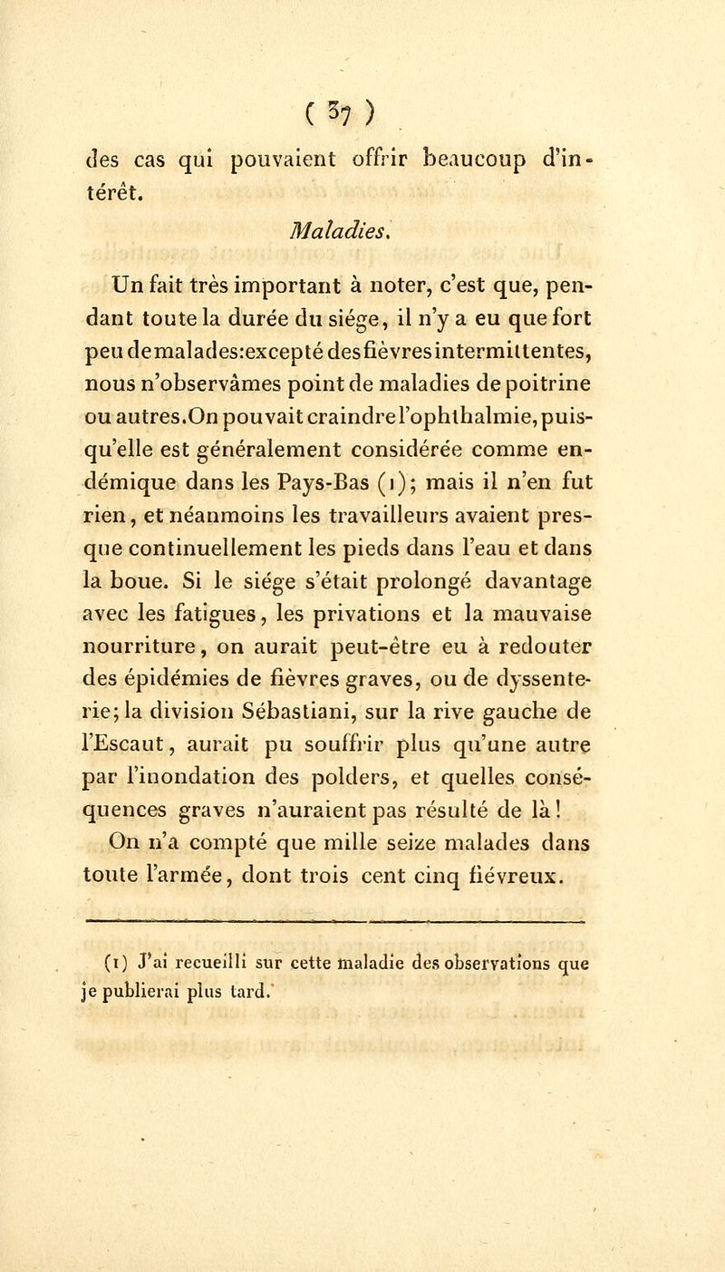 des cas qui pouvaient offrir beaucoup d'in- térêt. Maladies, Un fait très important à noter, c'est que, pen- dant toute la durée du siège, il n'y a eu que fort peudemalades:exceptédesfièvresintermittentes, nous n'observâmes point de maladies de poitrine ou autres.On pouvait craindre l'ophthalmie, puis- qu'elle est généralement considérée comme en- démique dans les Pays-Bas (1); mais il n'en fut rien, et néanmoins les travailleurs avaient pres- que continuellement les pieds dans l'eau et dans la boue. Si le siège s'était prolongé davantage avec les fatigues, les privations et la mauvaise nourriture, on aurait peut-être eu à redouter des épidémies de fièvres graves, ou de dyssente- rie;la division Sébastiani, sur la rive gauche de l'Escaut, aurait pu souffrir plus qu'une autre par l'inondation des polders, et quelles consé- quences graves n'auraient pas résulté de là! On n'a compté que mille seize malades dans toute l'armée, dont trois cent cinq fiévreux. (i) J'ai recueilli sur cette maladie des observations que je publierai plus tard.'