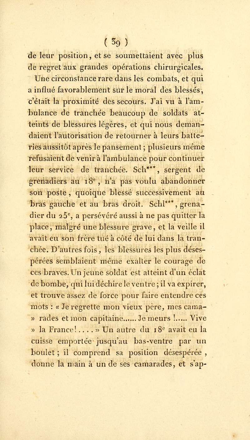 (*9) de leur position, et se soumettaient avec plus de regret aux grandes opérations chirurgicales. Une circonstance rare dans les combats, et qui a influé favorablement sur le moral des blessés, c'était la proximité des secours. J'ai vu à l'am- bulance de tranchée beaucoup de soldats at- teints de blessures légères, et qui nous deman- daient l'autorisation de retourner à leurs batte- ries aussitôt après le pansement ; plusieurs même refusaient de venir à l'ambulance pour continuer leur service de tranchée. Sch***, sergent de grenadiers au 18e, n'a pas voulu abandonner son poste , quoique blessé successivement au bras gauche et au bras droit. Schl***, grena- dier du 25e, a persévéré aussi à ne pas quitter la place, malgré une blessure grave, et la veille il avait eu son frère tué à côté de lui dans la tran- chée. D'autres fois, les blessures les plus déses- pérées semblaient même exalter le courage de ces braves. Un jeune soldat est atteint d'un éclat de bombe, qui lui déchire le ventre ; il va expirer, et trouve assez de force pour faire entendre ces mots : « Je regrette mon vieux père, mes cama- » rades et mon capitaine...... Je meurs ! Vive » la France!.. . . » Un autre du 18e avait eu la cuisse emportée jusqu'au bas-ventre par un boulet ; il comprend sa position désespérée , donne la main à un de ses camarades, et s'ap-