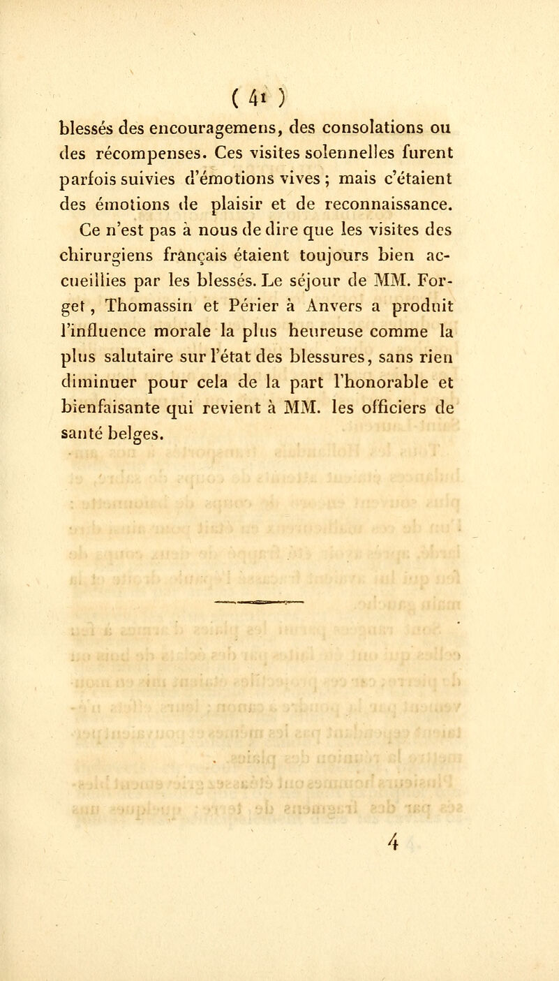 (4t ) blessés des encouragemens, des consolations ou des récompenses. Ces visites solennelles furent parfois suivies d'émotions vives ; mais c'étaient des émotions de plaisir et de reconnaissance. Ce n'est pas à nous de dire que les visites des chirurgiens français étaient toujours bien ac- cueillies par les blessés. Le séjour de MM. For- ger , Thomassin et Périer à Anvers a produit l'influence morale la plus heureuse comme la plus salutaire sur l'état des blessures, sans rien diminuer pour cela de la part l'honorable et bienfaisante qui revient à MM. les officiers de santé belges.