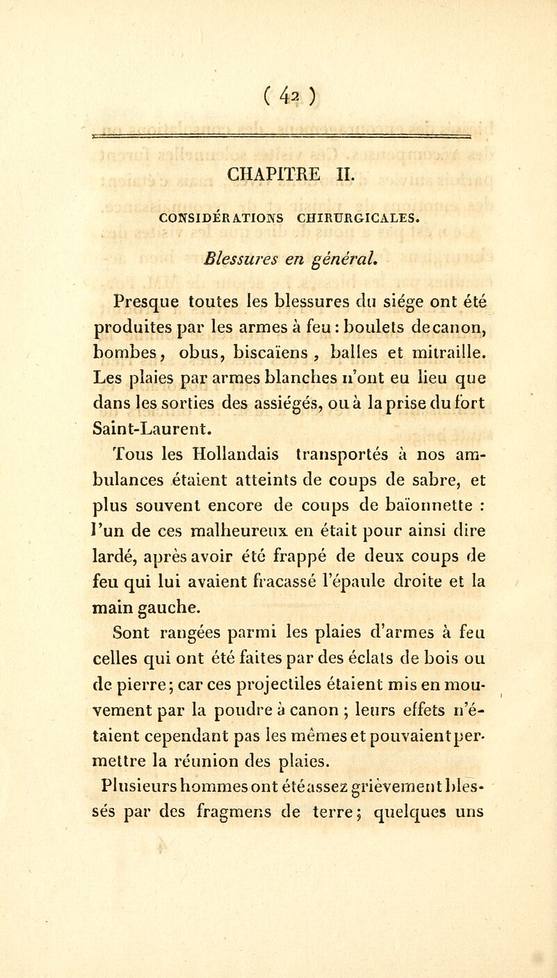 CHAPITRE IL CONSIDÉRATIONS CHIRURGICALES. Blessures en général. Presque toutes les blessures du siège ont été produites par les armes à feu : boulets de canon, bombes, obus, biscaïens , balles et mitraille. Les plaies par armes blanches n'ont eu lieu que dans les sorties des assiégés, ou à la prise du fort Saint-Laurent. Tous les Hollandais transportés à nos am- bulances étaient atteints de coups de sabre, et plus souvent encore de coups de baïonnette : l'un de ces malheureux en était pour ainsi dire lardé, après avoir été frappé de deux coups de feu qui lui avaient fracassé l'épaule droite et la main gauche. Sont rangées parmi les plaies d'armes à feu celles qui ont été faites par des éclals de bois ou de pierre; car ces projectiles étaient mis en mou- vement par la poudre à canon ; leurs effets n'é- taient cependant pas les mêmes et pouvaientper- mettre la réunion des plaies. Plusieurs hommes ont étéassez grièvement bles- sés par des fragmens de terre; quelques uns