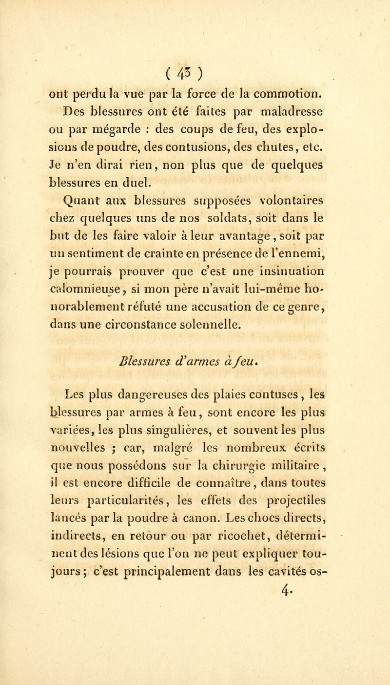 (45) ont perdu la vue par la force de la commotion. Des blessures ont été faites par maladresse ou par mégarde : des coups de feu, des explo- sions de poudre, des contusions, des chutes, etc. Je n'en dirai rien, non plus que de quelques blessures en duel. Quant aux blessures supposées volontaires chez quelques uns de nos soldats, soit dans le but de les faire valoir à leur avantage, soit par un sentiment de crainte en présence de l'ennemi, je pourrais prouver que c'est une insinuation calomnieuse, si mon père n'avait lui-même ho- norablement réfuté une accusation de ce genre, dans une circonstance solennelle. Blessures d'armes à feu» Les plus dangereuses des plaies contuses, les blessures par armes à feu, sont encore les plus variées, les plus singulières, et souvent les plus nouvelles ; car, malgré les nombreux écrits que nous possédons sur la chirurgie militaire , il est encore difficile de connaître, dans toutes leurs particularités, les effets des projectiles laucés parla poudre à canon. Les chocs directs, indirects, en retour ou par ricochet, détermi- nent des lésions que l'on ne peut expliquer tou- jours ; c'est principalement dans les cavités os- 4-