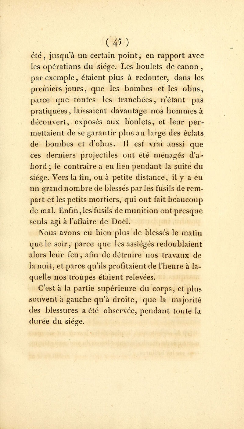 été, jusqu'à un certain point, en rapport avec les opérations du siège. Les boulets de canon , par exemple, étaient plus à redouter, dans les premiers jours, que les bombes et les obus, parce que toutes les tranchées, n'étant pas pratiquées, laissaient davantage nos hommes à découvert, exposés aux boulets, et leur per- mettaient de se garantir plus au large des éclats de bombes et d'obus. Il est vrai aussi que ces derniers projectiles ont été ménagés d'a- bord; le contraire a eu lieu pendant la suite du siège. Vers la fin, ou à petite distance, il y a eu un grand nombre de blessés par les fusils de rem- part et les petits mortiers, qui ont fait beaucoup de mal. Enfin,les fusils de munition ont presque seuls agi à l'affaire de Doél. Nous avons eu bien plus de blessés le matin que le soir, parce que les assiégés redoublaient alors leur feu, afin de détruire nos travaux de la nuit, et parce qu'ils profitaient de l'heure à la- quelle nos troupes étaient relevées. C'est à la partie supérieure du corps, et plus souvent à gauche qu'à droite, que la majorité des blessures a été observée, pendant toute la durée du siège.