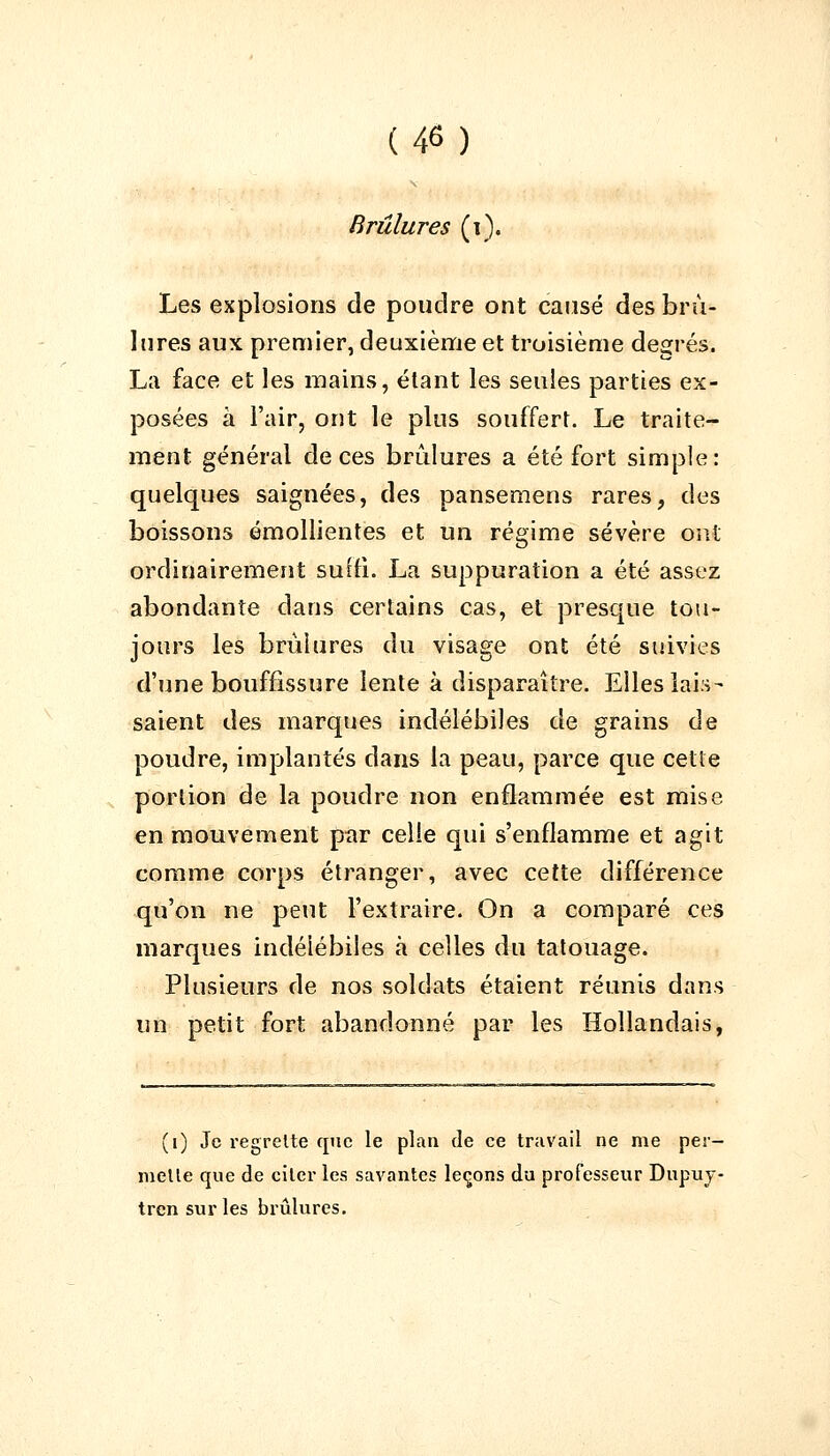 Brûlures (1). Les explosions de poudre ont causé des brû- lures aux premier, deuxième et troisième degrés. La face et les mains, étant les seules parties ex- posées à l'air, ont le plus souffert. Le traite- ment général de ces brûlures a été fort simple: quelques saignées, des pansemens rares, des boissons émollientes et un régime sévère ont ordinairement suffi. La suppuration a été assez abondante dans certains cas, et presque tou- jours les brûlures du visage ont été suivies d'une bouffissure lente à disparaître. Elles lais- saient des marques indélébiles de grains de poudre, implantés clans la peau, parce que cette portion de la poudre non enflammée est mise en mouvement par celle qui s'enflamme et agit comme corps étranger, avec cette différence qu'on ne peut l'extraire. On a comparé ces marques indélébiles à celles du tatouage. Plusieurs de nos soldats étaient réunis dans un petit fort abandonné par les Hollandais, (i) Je regrette que le plan de ce travail ne me per- mette que de citer les savantes leçons du professeur Dupuy- trensurles brûlures.