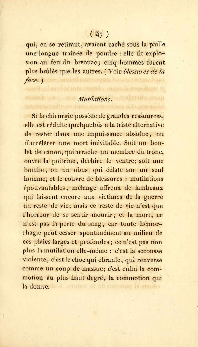 qui, en se retirant, avaient caché sous la paille une longue traînée de poudre : elle fit explo- sion au feu du bivouac; cinq hommes furent plus brûlés que les autres. ( Voir blessures de la face. ) Mutilations. Si la chirurgie possède de grandes ressources, elle est réduite quelquefois à la triste alternative de rester dans une impuissance absolue, ou d'accélérer une mort inévitable. Soit un bou- let de canon, qui arrache un membre du tronc, ouvre la poitrine, déchire le ventre; soit une bombe, ou un obus qui éclate sur un seul homme, et le couvre de blessures : mutilations épouvantables, mélange affreux de lambeaux qui laissent encore aux victimes de la guerre un reste de vie; mais ce reste de vie n'est que l'horreur de se sentir mourir; et la mort, ce n'est pas la perte du sang, car toute hémor- rhagie peut cesser spontanément au milieu de ces plaies larges et profondes ; ce n'est pas non plus la mutilation elle-même : c'est la secousse violente, c'est le choc qui ébranle, qui renverse comme un coup de massue; c'est enfin la com- motion au plus haut degré, la commotion qui la donne.