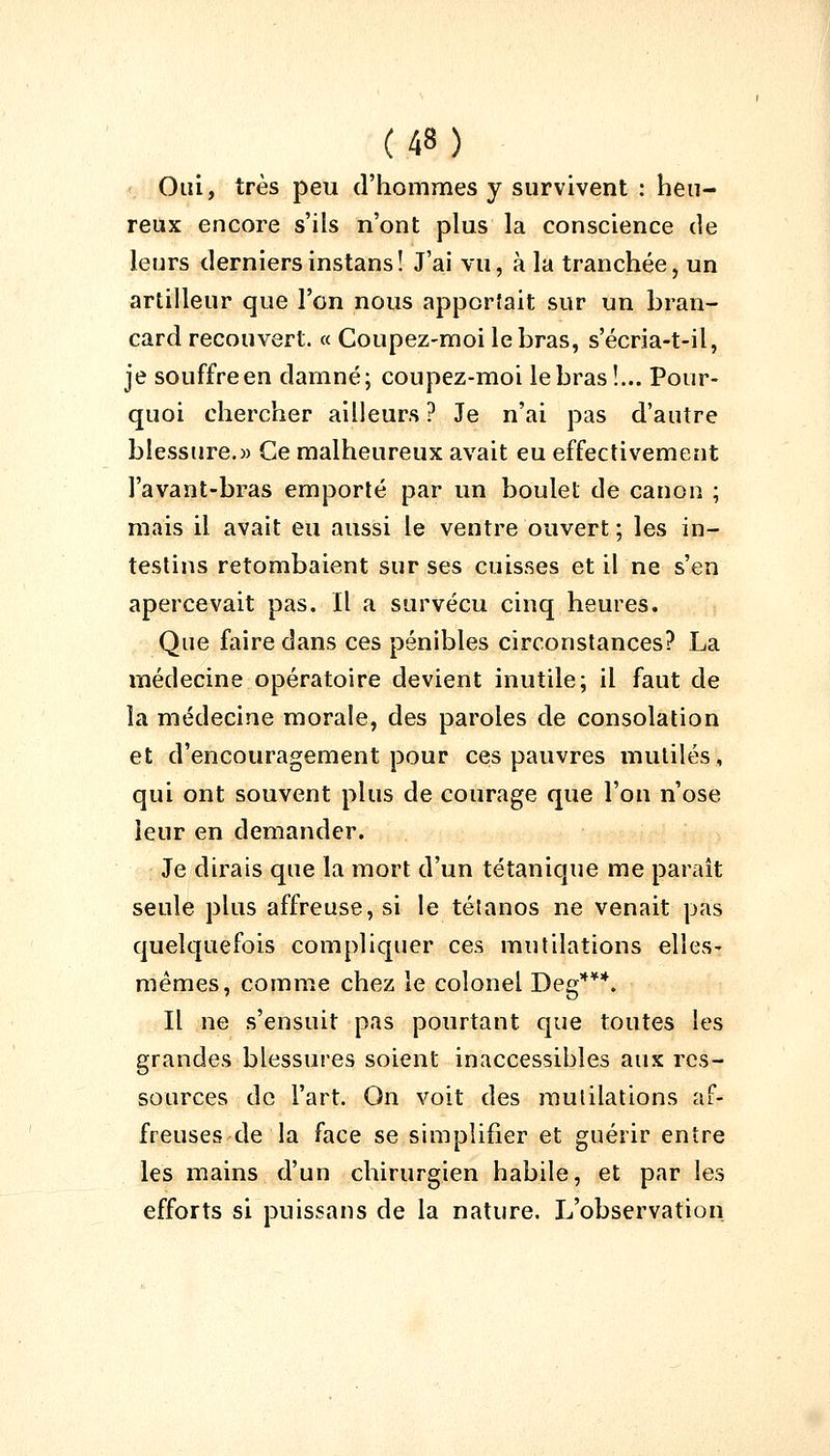 Oui, très peu d'hommes y survivent : heu- reux encore s'ils n'ont plus la conscience de leurs derniersinstans! J'ai vu, à la tranchée, un artilleur que l'on nous apporfait sur un bran- card recouvert. « Coupez-moi le bras, s'écria-t-il, je souffreen damné; coupez-moi le bras!... Pour- quoi chercher ailleurs ? Je n'ai pas d'autre blessure.» Ce malheureux avait eu effectivement l'avant-bras emporté par un boulet de canon ; mais il avait eu aussi le ventre ouvert ; les in- testins retombaient sur ses cuisses et il ne s'en apercevait pas. Il a survécu cinq heures. Que faire dans ces pénibles circonstances? La médecine opératoire devient inutile; il faut de la médecine morale, des paroles de consolation et d'encouragement pour ces pauvres mutilés, qui ont souvent plus de courage que l'on n'ose leur en demander. Je dirais que la mort d'un tétanique me paraît seule plus affreuse, si le tétanos ne venait pas quelquefois compliquer ces mutilations elles- mêmes, comme chez le colonel Deg***. Il ne s'ensuit pas pourtant que toutes les grandes blessures soient inaccessibles aux res- sources de l'art. On voit des mutilations af- freuses de la face se simplifier et guérir entre les mains d'un chirurgien habile, et par les efforts si puissans de la nature. L'observation