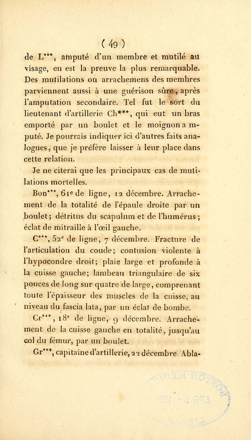 de L***, amputé d'un membre et mutilé ail visage, en est la preuve la plus remarquable. Des mutilations ou arrachemens des membres parviennent aussi à une guérison sûre, après l'amputation secondaire. Tel fut le sort du lieutenant d'artillerie Ch***, qui eut un bras emporté par un boulet et le moignon a im- puté. Je pourrais indiquer ici d'autres faits ana- logues , que je préfère laisser à leur place dans cette relation. Je ne citerai que les principaux cas de muti- lations mortelles. Bon***, 6iede ligne, 12 décembre. Arrache- ment de la totalité de l'épaule droite par un boulet; détritus du scapnlum et de l'humérus; éclat de mitraille à l'œil gauche. C***, 52e de ligne, 7 décembre. Fracture de l'articulation du coude; contusion violente à l'hypocondre droit; plaie large et profonde à la cuisse gauche; lambeau triangulaire de six pouces de long sur quatre de large, comprenant toute l'épaisseur des muscles de la cuisse, au niveau du fascia lala, par un éclat de bombe. Cr***, 18e de ligne, g décembre. Arrache- ment de la cuisse gauche en totalité, jusqu'au col du fémur, par un boulet. Gr***, capitaine d'artillerie, 22 décembre. Abla-