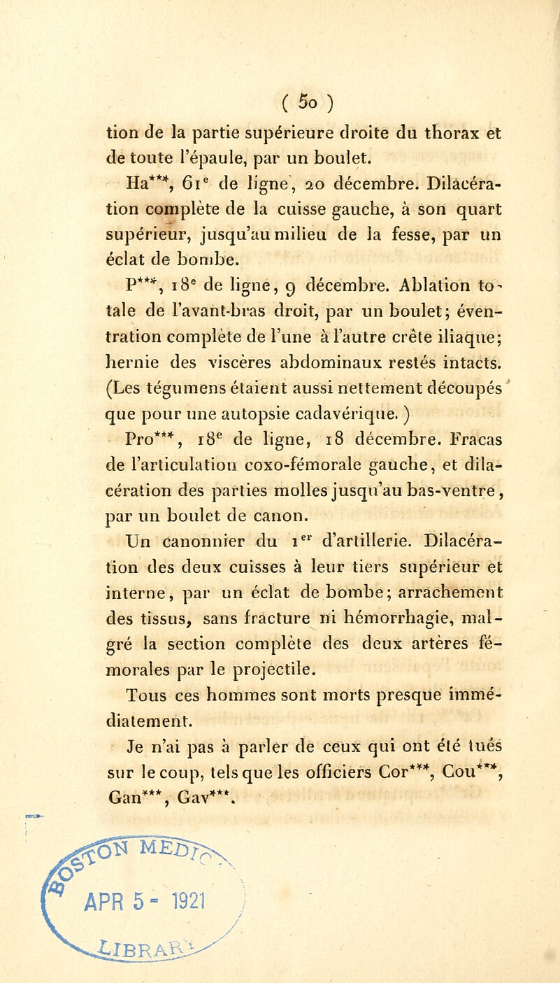 (■*»■■) tion de la partie supérieure droite du thorax et de toute l'épaule, par un boulet. Ha***, 61e de ligne, 20 décembre. Dilaeéra- tion complète de la cuisse gauche, à son quart supérieur, jusqu'au milieu de la fesse, par un éclat de bombe. P***, 18e de ligne, 9 décembre. Ablation to- tale de l'avant-bras droit, par un boulet; éven- tration complète de l'une à l'autre crête iliaque; hernie des viscères abdominaux restés intacts. (Les tégumens étaient aussi nettement découpés que pour une autopsie cadavérique. ) Pro***, 18e de ligne, 18 décembre. Fracas de l'articulation coxo-fémorale gauche, et dila- cération des parties molles jusqu'au bas-ventre, par un boulet de canon. Un canonnier du 1e1' d'artillerie. Dilacéra- tion des deux cuisses à leur tiers supérieur et interne, par un éclat de bombe; arrachement des tissus, sans fracture ni hémorrhagie, mal- gré la section complète des deux artères fé- morales par le projectile. Tous ces hommes sont morts presque immé- diatement. Je n'ai pas à parler de ceux qui ont été tués sur le coup, tels que les officiers Cor***, Cou***, Gan***, Gav**\ APR 5 - 1921 ;