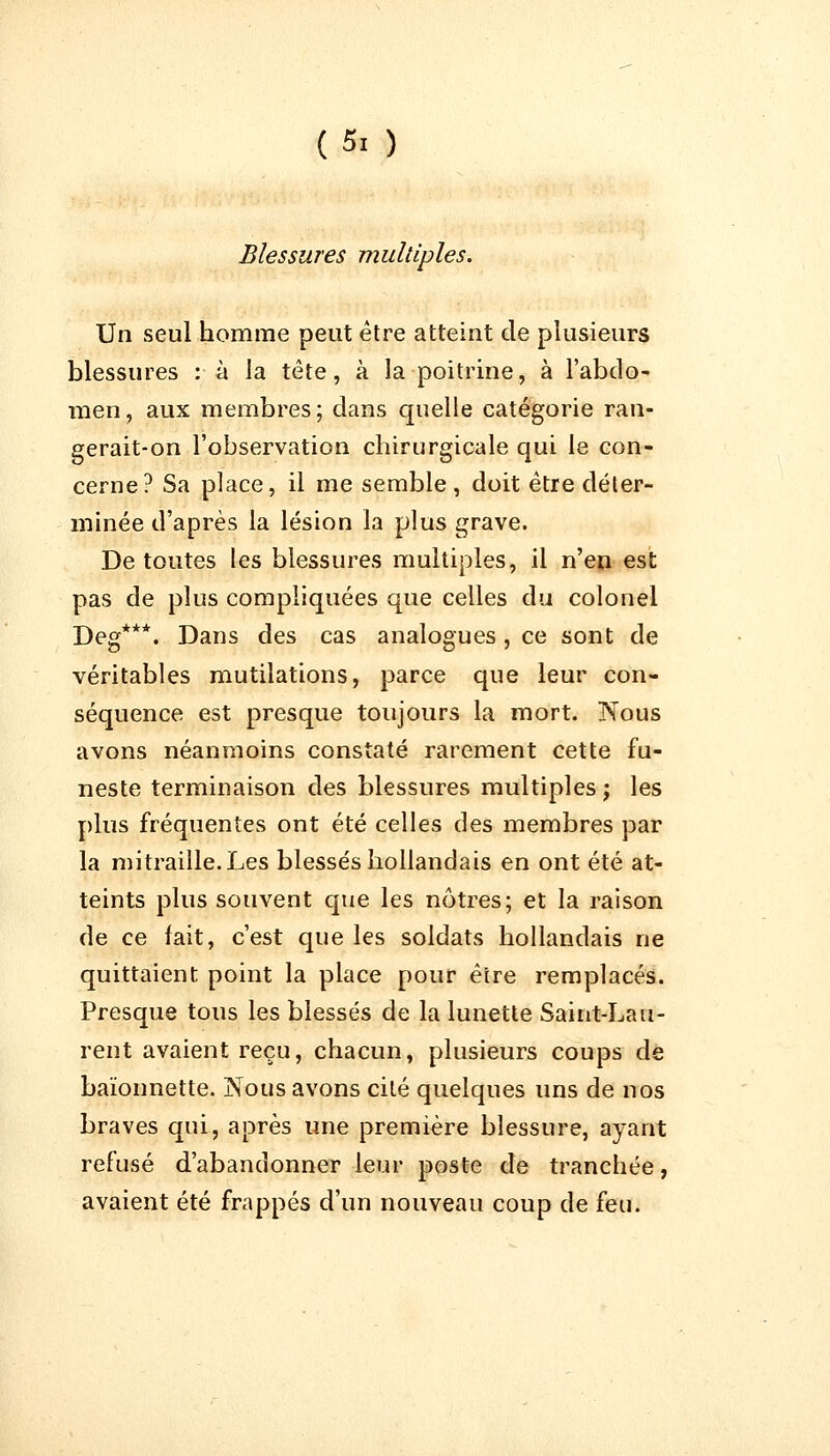 (5. ) Blessures multiples. Un seul homme peut être atteint de plusieurs blessures : à la tête, à la poitrine, à l'abdo- men, aux membres; dans quelle catégorie ran- gerait-on l'observation chirurgicale qui le con- cerne? Sa place, il me semble, doit être déter- minée d'après la lésion la plus grave. De toutes les blessures multiples, il n'en est pas de plus compliquées que celles du colonel Deg***. Dans des cas analogues, ce sont de véritables mutilations, parce que leur con- séquence est presque toujours la mort. Nous avons néanmoins constaté rarement cette fu- neste terminaison des blessures multiples; les plus fréquentes ont été celles des membres par la mitraille.Les blessés hollandais en ont été at- teints plus souvent que les nôtres; et la raison de ce fait, c'est que les soldats hollandais ne quittaient point la place pour être remplacés. Presque tous les blessés de la lunette Saint-Lau- rent avaient reçu, chacun, plusieurs coups de baïonnette. Nous avons cité quelques uns de nos braves qui, après une première blessure, ayant refusé d'abandonner leur poste de tranchée, avaient été frappés d'un nouveau coup de feu.