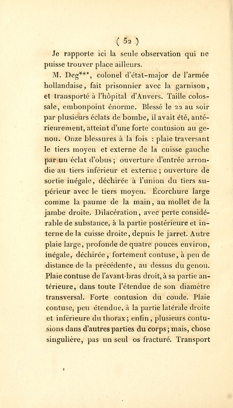 Je rapporte ici la seule observation qui ne puisse trouver place ailleurs. M. Deg***, colonel d'état-major de l'armée hollandaise, fait prisonnier avec la garnison, et transporté à l'hôpital d'Anvers. Taille colos- sale, embonpoint énorme. Blessé le 11 au soir par plusieurs éclats de bombe, il avait été, anté- rieurement, atteint d'une forte contusion au ge- nou. Onze blessures à la fois : plaie traversant le tiers moyen et externe de la cuisse gauche par un éclat d'obus ; ouverture d'entrée arron- die au tiers inférieur et externe ; ouverture de sortie inégale, déchirée à l'union du tiers su- périeur avec le tiers moyen. Ecorchure large comme la paume de la main, au mollet de la jambe droite. Dilacération, avec perte considé- rable de substance, à la partie postérieure et in- terne de la cuisse droite, depuis le jarret. Autre plaie large, profonde de quatre pouces environ, inégale, déchirée, fortement contuse, à peu de distance de la précédente, au dessus du genou. Plaie contuse de l'avant-bras droit, à sa partie an- térieure, dans toute l'étendue de son diamètre transversal. Forte contusion du coude. Plaie contuse, peu étendue, à la partie latérale droite et inférieure du thorax; enfin, plusieurs contu- sions dans d'autres parties du corps; mais, chose singulière, pas un seul os fracturé. Transport