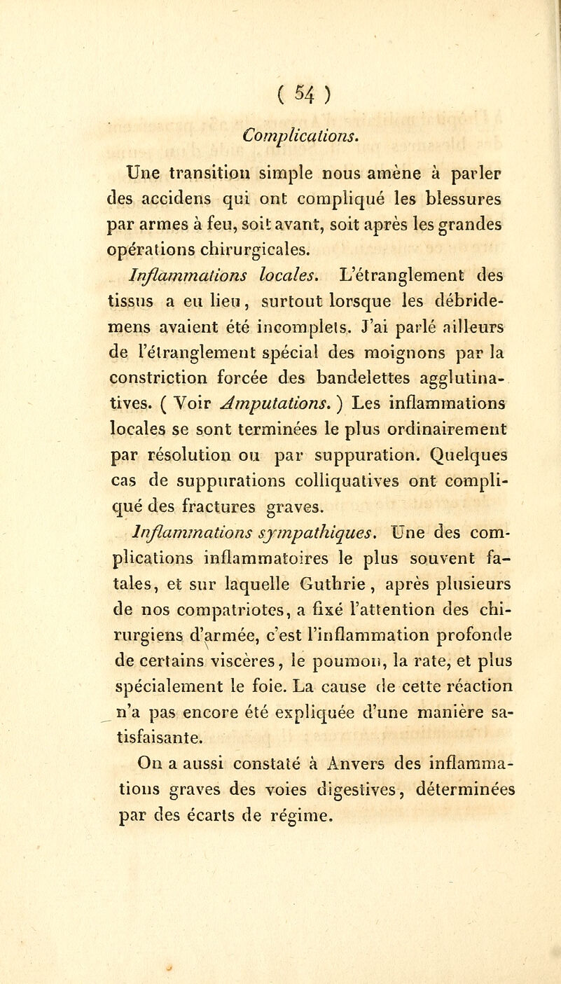 Complications. Une transition simple nous amène à parler des aecidens qui ont compliqué les blessures par armes à feu, soit avant, soit après les grandes opérations chirurgicales. Inflammations locales. L'étranglement des tissus a eu lieu, surtout lorsque les débrîde- mens avaient été incomplets. J'ai parlé ailleurs de l'étranglement spécial des moignons par la constriction forcée des bandelettes agglutina- tives. ( Voir Amputations. ) Les inflammations locales se sont terminées le plus ordinairement par résolution ou par suppuration. Quelques cas de suppurations colliquatives ont compli- qué des fractures graves. Inflammations sympathiques. Une des com- plications inflammatoires le plus souvent fa- tales, et sur laquelle Gutbrie, après plusieurs de nos compatriotes, a fixé l'attention des chi- rurgiens d'armée, c'est l'inflammation profonde de certains viscères, le poumon, la rate, et plus spécialement le foie. La cause de cette réaction n'a pas encore été expliquée d'une manière sa- tisfaisante. On a aussi constaté à Anvers des inflamma- tions graves des voies digestives, déterminées par des écarts de régime.
