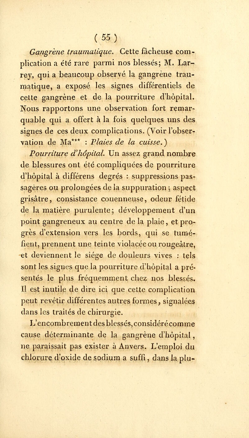 Gangrène traumatique. Cette fâcheuse com- plication a été rare parmi nos blessés; M. Lar- rey, qui a beaucoup observé la gangrène trau- matique, a exposé les signes différentiels de cette gangrène et de la pourriture d'hôpital. Nous rapportons une observation fort remar- quable qui a offert à la fois quelques uns des signes de ces deux complications. (Voir l'obser- vation de Ma*** : Plaies de la cuisse.) Pourriture d'hôpital. Un assez grand nombre de blessures ont été compliquées de pourriture d'hôpital à différens degrés : suppressions pas- sagères ou prolongées de la suppuration ; aspect grisâtre, consistance couenneuse, odeur fétide de la matière purulente; développement d'un point gangreneux au centre de la plaie, et pro- grès d'extension vers les bords, qui se tumé- fient, prennent une teinte violacée ou rougeâtre, et deviennent le siège de douleurs vives : tels sont les signes que la pourriture d'hôpital a pré- sentés le plus fréquemment chez nos blessés. Il est inutile de dire ici que cette complication peut revêtir différentes autres formes, signalées dans les traités de chirurgie. L'encombrement des blessés, considéré comme cause déterminante de la gangrène d'hôpital, ne paraissait pas exister à Anvers. L'emploi du chlorure d'oxide de sodium a suffi, dans la plu-