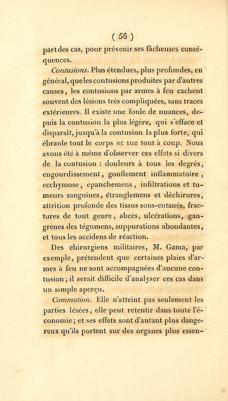 partcles cas, pour prévenir ses fâcheuses consé- quences. Contusions. Plus étendues, plus profondes, en général, queles contusions produites par d'autres causes, les contusions par armes à feu cachent souvent des lésions très compliquées, sans traces extérieures. Il existe une foule de nuances, de- puis la contusion la plus légère, qui s'efface et disparait, jusqu'à la contusion la plus forte, qui ébranle tout le corps et tue tout à coup. Nous avons été à même d'observer ces effets si divers de la contusion : douleurs à tous les degrés, engourdissement, gonflement inflammatoire, ecchymose , épanchemens , infiltrations et tu- meurs sanguines, étranglemens et déchirures, atlrition profonde des tissus sous-cutanés, frac- tures de tout genre, abcès, ulcérations, gan- grènes des tégumens, suppurations abondantes, et tous les accidens de réaction. Des chirurgiens militaires, M. Gama, par exemple, prétendent que certaines plaies d'ar- mes à feu ne sont accompagnées d'aucune con- tusion ; il serait difficile d'analyser ces cas dans un simple aperçu. Commotion. Elle n'atteint pas seulement les parties lésées, elle peut retentir dans toute l'é- conomie; et ses effets sont d'autant plus dange- reux qu'ils portent sur des organes plus essen-