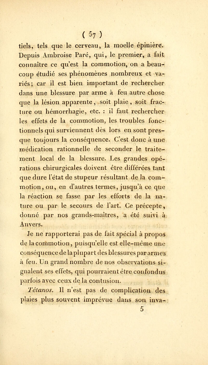 ( 57) tiels, tels que le cerveau, la moelle épinière. Depuis Ambroise Paré, qui, le premier, a fait connaître ce qu'est la commotion, on a beau- coup étudié ses phénomènes nombreux et va- riés; car il est bien important de rechercher dans une blessure par arme à feu autre chose que la lésion apparente, soit plaie , soit frac- ture ou hémorrhagie, etc. : il faut rechercher les effets de la commotion, les troubles fonc- tionnels qui surviennent dès lors en sont pres- que toujours la conséquence. C'est donc à une médication rationnelle de seconder le traite- ment local de la blessure. Les grandes opé- rations chirurgicales doivent être différées tant que dure l'état de stupeur résultant de la com- motion, ou, en d'autres termes, jusqu'à ce que la réaction se fasse par les efforts de la na- ture ou par le secours de l'art. Ce précepte, donné par nos grands-maîtres, a été suivi à Anvers. Je ne rapporterai pas de fait spécial à propos de la commotion, puisqu'elle est elle-même une conséquence de la plupart des blessures par armes à feu. Un grand nombre de nos observations si- gnalent ses effets, qui pourraient être confondus parfois avec ceux de la contusion. Tétanos. Il n'est pas de complication des plaies plus souvent imprévue dans son inva-
