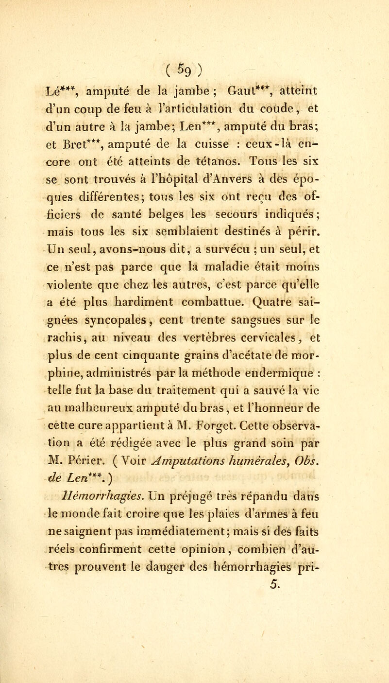 Lé***, amputé de la jambe ; Gaut4**, atteint d'un coup de feu à l'articulation du coude, et d'un autre à la jambe; Len***, amputé du bras; et Bret***, amputé de la cuisse : ceux-là en- core ont été atteints de tétanos. Tous les six se sont trouvés à l'hôpital d'Anvers à des épo- ques différentes; tous les six ont reçu des of- ficiers de santé belges les secours indiqués ; mais tous les six semblaient destinés à périr. Un seul, avons-nous dit, a survécu ; un seul, et ce n'est pas parce que la maladie était moins violente que chez les autres, c'est parce qu'elle a été plus hardiment combattue. Quatre sai- gnées syncopales, cent trente sangsues sur le rachis, au niveau des vertèbres cervicales, et plus de cent cinquante grains d'acétate de mor- phine, administrés par la méthode endermique : telle fut la base du traitement qui a sauvé la vie au malheureux amputé du bras, et l'honneur de cette cure appartient à M. Forget. Cette observa- tion a été rédigée avec le plus grand soin par M. Périer. ( Voir amputations humérales, Obs. de Len**. ) Hémorrhagies. Un préjugé très répandu dans le monde fait croire que les plaies d'armes à feu ne saignent pas immédiatement; mais si des faits réels confirment cette opinion, combien d'au- tres prouvent le danger des hémorrhagies pri- 5.