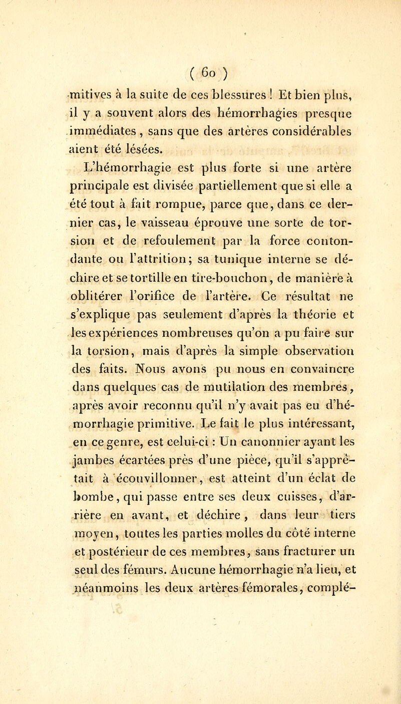 mitives à la suite de ces blessures ! Et bien plus, il y a souvent alors des hémorrhagies presque immédiates , sans que des artères considérables aient été lésées. L'hémorrhagie est plus forte si une artère principale est divisée partiellement que si elle a été tout à fait rompue, parce que, dans ce der- nier cas, le vaisseau éprouve une sorte de tor- sion et de refoulement par la force conton- dante ou l'attrition; sa tunique interne se dé- chire et se tortille en tire-bouchon, de manière à oblitérer l'orifice de l'artère. Ce résultat ne s'explique pas seulement d'après la théorie et les expériences nombreuses qu'on a pu faire sur la torsion, mais d'après la simple observation des faits. Nous avons pu nous en convaincre dans quelques cas de mutilation des membres, après avoir reconnu qu'il n'y avait pas eu d'hé- morrhagie primitive. Le fait le plus intéressant, en ce genre, est celui-ci : Un canonnier ayant les jambes écartées près d'une pièce, qu'il s'apprê- tait à écouvillonner, est atteint d'un éclat de bombe, qui passe entre ses deux cuisses, d'ar- rière en avant, et déchire, dans leur tiers moyen, toutes les parties molles du côté interne et postérieur de ces membres, sans fracturer un seul des fémurs. Aucune hémorrhagie n?a lieu, et néanmoins les deux artères fémorales, complé-