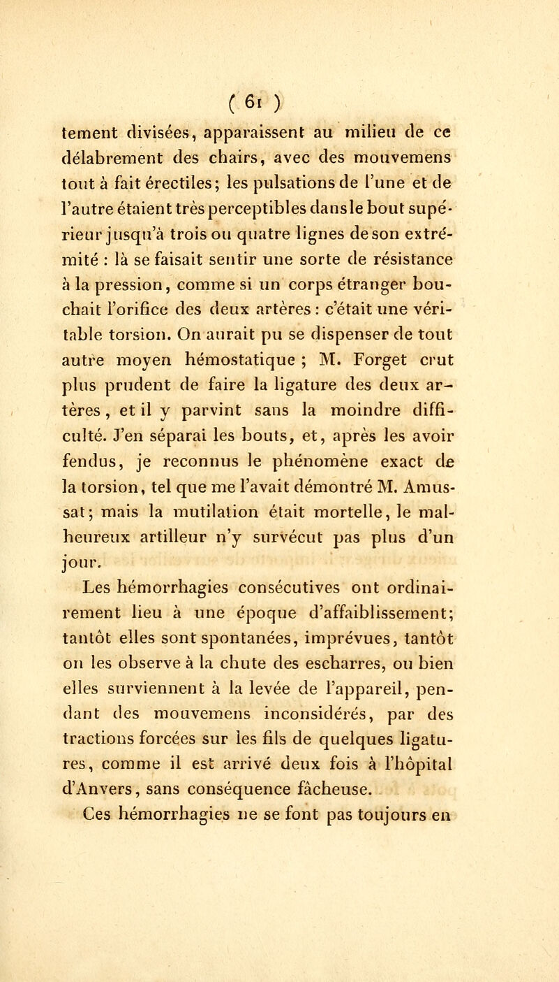(6. ) tement divisées, apparaissent au milieu de ce délabrement des chairs, avec des mouvemens tout à fait érectiles; les pulsations de l'une et de l'autre étaient très perceptibles dansle bout supé- rieur jusqu'à trois ou quatre lignes de son extré- mité : là se faisait sentir une sorte de résistance à la pression, comme si un corps étranger bou- chait l'orifice des deux artères : c'était une véri- table torsion. On aurait pu se dispenser de tout autre moyen hémostatique ; M. Forget crut plus prudent de faire la ligature des deux ar- tères , et il y parvint sans la moindre diffi- culté. J'en séparai les bouts, et, après les avoir fendus, je reconnus le phénomène exact de la torsion, tel que me l'avait démontré M. Amas- sât; mais la mutilation était mortelle, le mal- heureux artilleur n'y survécut pas plus d'un jour. Les hémorrhagies consécutives ont ordinai- rement lieu à une époque d'affaiblissement; tantôt elles sont spontanées, imprévues, tantôt on les observe à la chute des escharres, ou bien elles surviennent à la levée de l'appareil, pen- dant des mouvemens inconsidérés, par des tractions forcées sur les fils de quelques ligatu- res, comme il est arrivé deux fois à l'hôpital d'Anvers, sans conséquence fâcheuse. Ces hémorrhagies ne se font pas toujours en