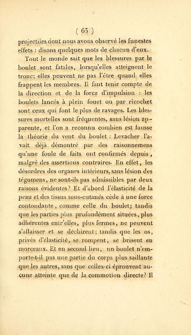 (65) projectiles dont nous avons observé les funestes effets : disons quelques mots de chacun d'eux. Tout le monde sait que les blessures par le boulet sont fatales, lorsqu'elles atteignent le tronc; elles peuvent ne pas l'être quand elles frappent les membres. Il faut tenir compte de la direction et de la force d'impulsion : les boulets lancés à plein fouet ou par ricochet sont ceux qui font le plus de ravages. Les bles- sures mortelles sont fréquentes, sans lésion ap- parente, et l'on a reconnu combien est fausse la théorie du vent du boulet : Levacher l'a- vait déjà démontré par des raisonnemens qu'une foule de faits ont confirmés depuis , malgré des assertions contraires. En effet, les désordres des organes intérieurs, sans lésion des tégumens, ne sont-ils pas admissibles par deux raisons évidentes? Et d'abord l'élasticité de la peau et des tissus sous-cutanés cède à une force contondante , comme celle du boulet; tandis que les parties plus profondément situées, plus adhérentes entr'elles, plus fermes, ne peuvent s'affaisser et se déchirent; tandis que les os, privés d'élasticité, se rompent, se brisent en morceaux. Et en second lieu, un boulet n'em- porte-t-il pas une partie du corps plus saillante que les autres, sans que celles-ci éprouvent au- cune atteinte que de la commotion directe? Il