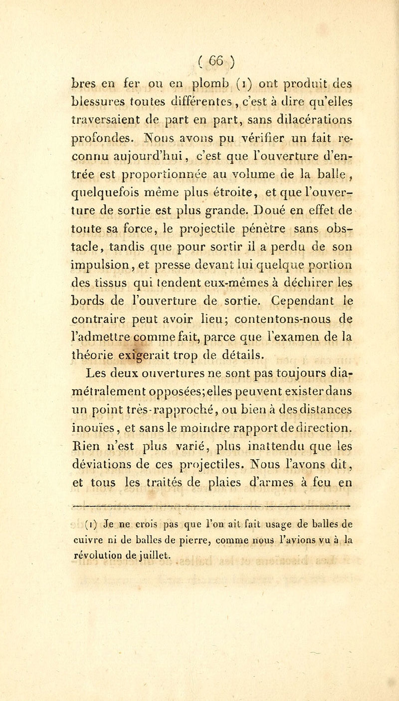 Lres en fer ou en plomb (i) ont produit des blessures toutes différentes , c'est à dire qu'elles traversaient de part en part, sans dilacérations profondes. Nous avons pu vérifier un fait re- connu aujourd'hui, c'est que l'ouverture d'en- trée est proportionnée au volume de la balle , quelquefois même plus étroite, et que l'ouver- ture de sortie est plus grande. Doué en effet de toute sa force, le projectile pénètre sans obs- tacle, tandis que pour sortir il a perdu de son impulsion, et presse devant lui quelque portion des tissus qui tendent eux-mêmes à déchirer les bords de l'ouverture de sortie. Cependant le contraire peut avoir lieu; contentons-nous de l'admettre comme fait, parce que l'examen de la théorie exigerait trop de détails. Les deux ouvertures ne sont pas toujours dia- métralement opposées;elles peuvent existerdans un point très-rapproché, ou bien à des distances inouïes, et sans le moindre rapport de direction. Rien n'est plus varié, plus inattendu que les déviations de ces projectiles. Nous l'avons dit, et tous les traités de plaies d'armes à feu en (i) Je ne crois pas que l'on ail fait usage de balles de cuivre ni de balles de pierre, comme nous l'avions vu à la révolution de juillet.