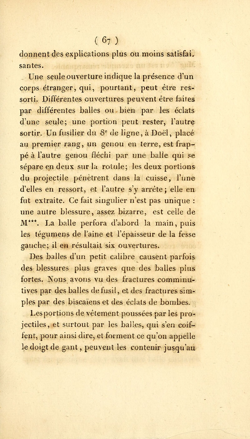 donnent des explications plus ou moins satisfai. santés. Une seule ouverture indique la présence d'un corps étranger, qui, pourtant, peut être res- sorti. Différentes ouvertures peuvent être faires par différentes balles ou. bien par les éclats d'une seule; une portion peut rester, l'autre sortir. Un fusilier du 8e de ligne, à Doël, placé au premier rang, un genou en terre, est frap- pé à l'autre genou fléchi par une balle qui se sépare en deux sur la rotule; les deux portions du projectile pénètrent dans la cuisse, l'une d'elles en ressort, et l'autre s'y arrête ; elle en fut extraite. Ce fait singulier n'est pas unique : une autre blessure, assez bizarre, est celle de M***. La balle perfora d'abord la main, puis les tégumens de l'aine et l'épaisseur de la fesse gauche; il en résultait six ouvertures. Des balles d'un petit calibre causent parfois des blessures plus graves que des balles plus fortes. Nous avons vu des fractures comminu- tives par des balles de fusil, et des fractures sim- ples par des biscaïens et des éclats de bombes. Les portions de vêtement poussées par les pro- jectiles, et surtout par les balles, qui s'en coif- fent, pour ainsi dire, et forment ce qu'on appelle le doigt de gant, peuvent les contenir jusqu'au
