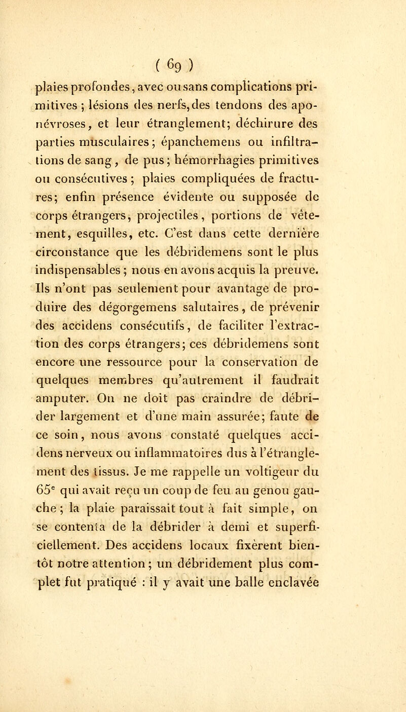 plaies profondes, avec ou sans complications pri- mitives ; lésions des nerfs, des tendons des apo- névroses, et leur étranglement; déchirure des parties musculaires; épanchemens ou infiltra- tions de sang , de pus ; hémorrhagies primitives ou consécutives ; plaies compliquées de fractu- res; enfin présence évidente ou supposée de corps étrangers, projectiles, portions de vête- ment, esquilles, etc. C'est clans cette dernière circonstance que les débiïdemens sont le plus indispensables ; nous en avons acquis la preuve. Ils n'ont pas seulement pour avantage de pro- duire des dégorgemens salutaires, de prévenir des accidens consécutifs, de faciliter l'extrac- tion des corps étrangers; ces débridemens sont encore une ressource pour la conservation de quelques membres qu'autrement il faudrait amputer. On ne doit pas craindre de débri- der largement et d'une main assurée; faute de ce soin, nous avons constaté quelques acci- dens nerveux ou inflammatoires dus à l'étrangle- ment des tissus. Je me rappelle un voltigeur du 65e qui avait reçu un coup de feu au genou gau- che ; la plaie paraissait tout à fait simple, on se contenta de la débrider à demi et superfi- ciellement. Des accidens locaux fixèrent bien- tôt notre attention ; un débridement plus com- plet fut pratiqué : il y avait une balle enclavée