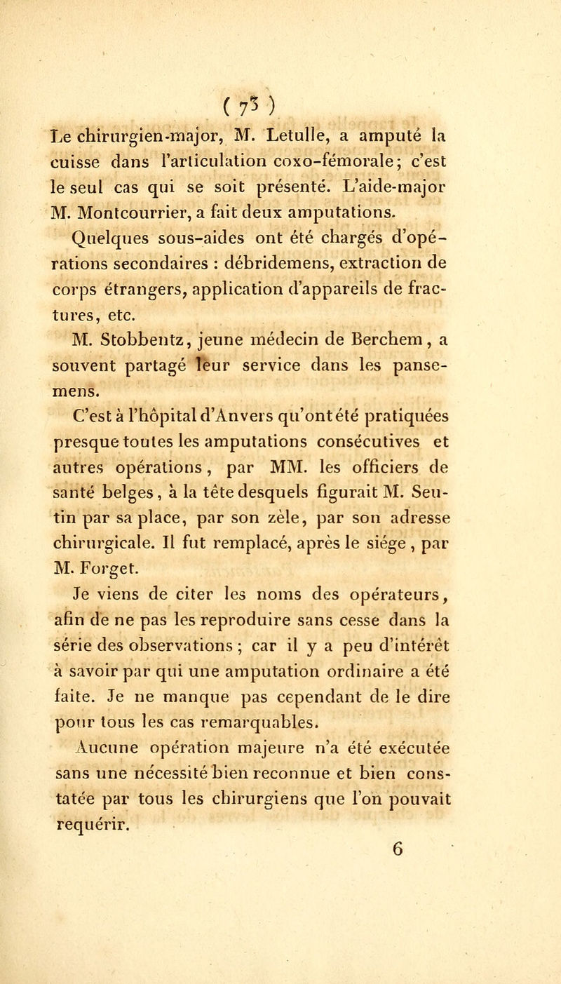 (75) Le chirurgien-major, M. Letulle, a amputé la cuisse dans l'articulation coxo-fémorale ; c'est le seul cas qui se soit présenté. L'aide-major M. Montcourrier, a fait deux amputations. Quelques sous-aides ont été chargés d'opé- rations secondaires : débridemens, extraction de corps étrangers, application d'appareils de frac- tures, etc. M. Stobbentz, jeune médecin de Berchem, a souvent partagé Tëur service dans les panse- mens. C'est à l'hôpital d'Anvers qu'ont été pratiquées presque toutes les amputations consécutives et autres opérations, par MM. les officiers de santé belges, à la tête desquels figurait M. Seu- tin par sa place, par son zèle, par son adresse chirurgicale. Il fut remplacé, après le siège , par M. Forge t. Je viens de citer les noms des opérateurs, afin de ne pas les reproduire sans cesse dans la série des observations ; car il y a peu d'intérêt à savoir par qui une amputation ordinaire a été faite. Je ne manque pas cependant de le dire pour tous les cas remarquables. Aucune opération majeure n'a été exécutée sans une nécessité bien reconnue et bien cons- tatée par tous les chirurgiens que l'on pouvait requérir.