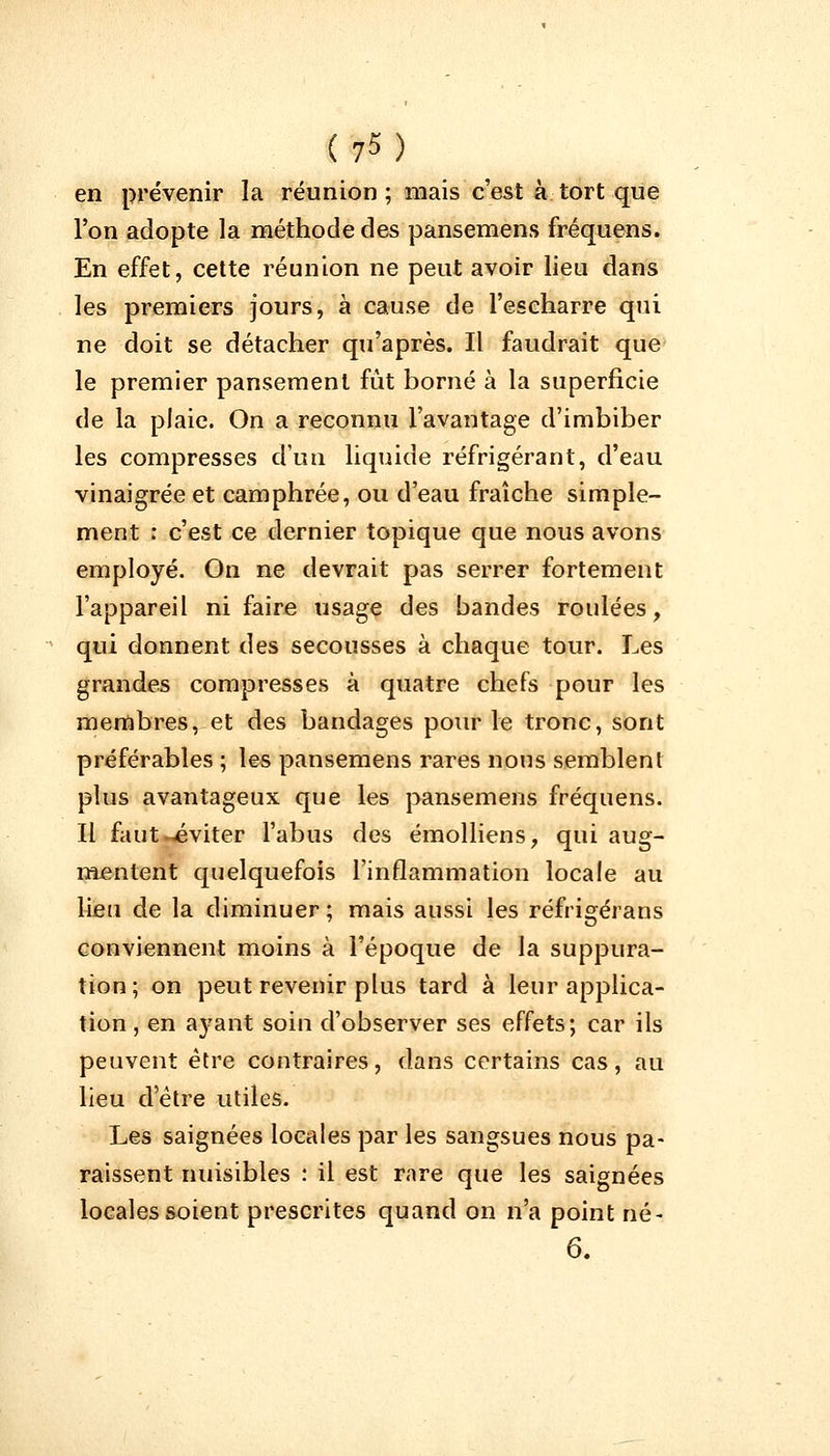 (?5) en prévenir la réunion ; mais c'est à tort que l'on adopte la méthode des pansemens fréquens. En effet, cette réunion ne peut avoir lieu dans les premiers jours, à cause de l'escharre qui ne doit se détacher qu'après. Il faudrait que le premier pansement fût borné à la superficie de la plaie. On a reconnu l'avantage d'imbiber les compresses d'un liquide réfrigérant, d'eau vinaigrée et camphrée, ou d'eau fraîche simple- ment : c'est ce dernier topique que nous avons employé. On ne devrait pas serrer fortement l'appareil ni faire usage des bandes roulées, qui donnent des secousses à chaque tour. Les grandes compresses à quatre chefs pour les membres, et des bandages pour le tronc, sont préférables ; les pansemens rares nous semblent plus avantageux que les pansemens fréquens. Il faut «éviter l'abus des émolliens, qui aug- mentent quelquefois l'inflammation locale au lieu de la diminuer; mais aussi les réfrigérans conviennent moins à l'époque de la suppura- tion; on peut revenir plus tard à leur applica- tion , en a}^ant soin d'observer ses effets; car ils peuvent être contraires, dans certains cas, au lieu d'être utiles. Les saignées locales par les sangsues nous pa- raissent nuisibles : il est rare que les saignées locales soient prescrites quand on n'a point né- 6.