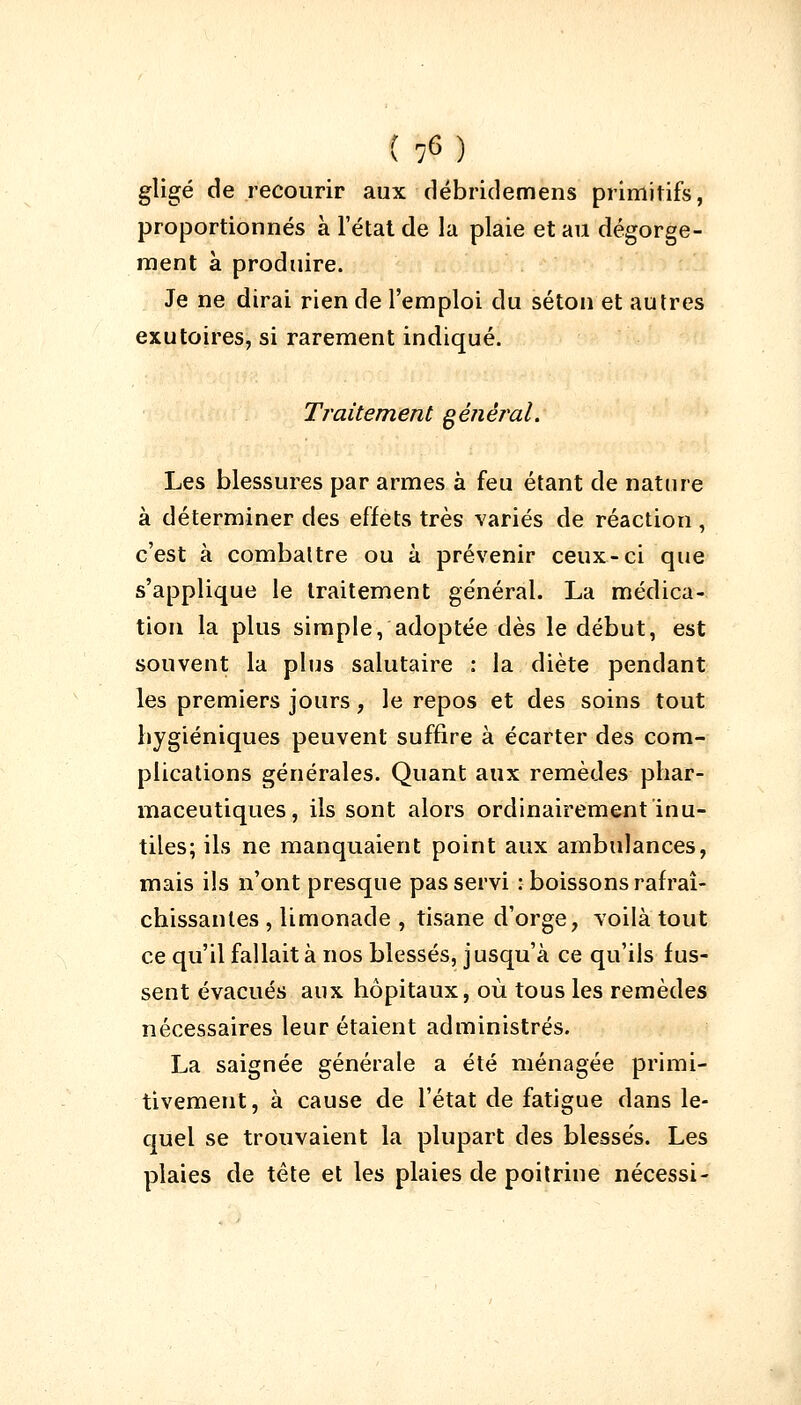 gligé de recourir aux débridemens primitifs, proportionnés à l'état de la plaie et au dégorge- ment à produire. Je ne dirai rien de l'emploi du séton et autres exutoires, si rarement indiqué. Traitement général. Les blessures par armes à feu étant de nature à déterminer des effets très variés de réaction, c'est à combattre ou à prévenir ceux-ci que s'applique le traitement général. La médica- tion la plus simple, adoptée dès le début, est souvent la plus salutaire : la diète pendant les premiers jours, le repos et des soins tout hygiéniques peuvent suffire à écarter des com- plications générales. Quant aux remèdes phar- maceutiques, ils sont alors ordinairement inu- tiles; ils ne manquaient point aux ambulances, mais ils n'ont presque pas servi : boissons rafraî- chissantes , limonade , tisane d'orge, voilà tout ce qu'il fallait à nos blessés, j usqu'à ce qu'ils fus- sent évacués aux hôpitaux, où tous les remèdes nécessaires leur étaient administrés. La saignée générale a été ménagée primi- tivement, à cause de l'état de fatigue dans le- quel se trouvaient la plupart des blessés. Les plaies de tête et les plaies de poitrine nécessi-