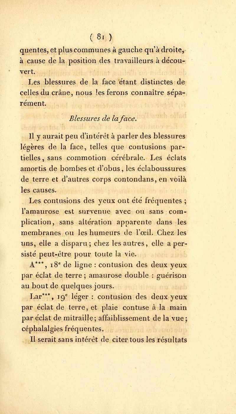 (8. ) quentes, et plus communes à gauche qu'à droite, à cause de la position des travailleurs à décou- vert. Les blessures de la face étant distinctes de celles du crâne, nous les ferons connaître sépa- rément. Blessures de la face. Il y aurait peu d'intérêt à parler des blessures légères de la face, telles que contusions par- tielles, sans commotion cérébrale. Les éclats amortis de bombes et d'obus, les éclaboussures de terre et d'autres corps contondans, en voilà les causes. Les contusions des yeux ont été fréquentes ; l'amaurose est survenue avec ou sans com- plication, sans altération apparente dans les membranes ou les humeurs de l'œil. Chez les uns, elle a disparu; chez les autres, elle a per- sisté peut-être pour toute la vie. A***, 18e de ligne : contusion des deux yeux par éclat de terre ; amaurose double : guérison au bout de quelques jours. Lar***, 19e léger: contusion des deux yeux par éclat de terre, et plaie contuse à la main par éclat de mitraille; affaiblissement de la vue; céphalalgies fréquentes. Il serait sans intérêt de citer tous les résultats