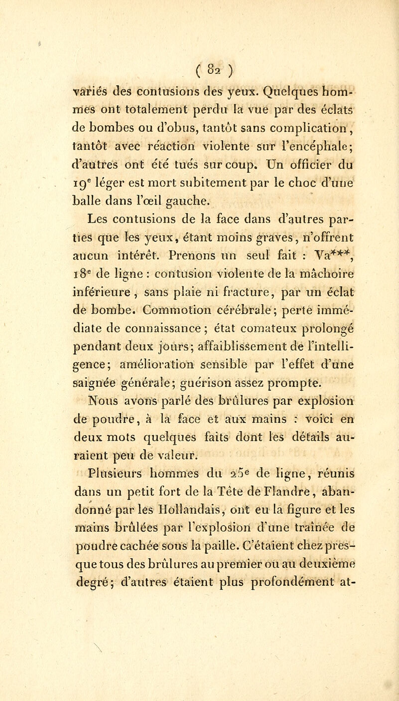 (9â ) variés des contusions des yeux. Quelques hom- mes ont totalement perdu la vue par des éclats de bombes ou d'obus, tantôt sans complication, tantôt avec re'action violente sur l'encéphale; d'autres ont été tués sur coup. Un officier du 19e léger est mort subitement par le choc d'une balle dans l'œil gauche. Les contusions de la face dans d'autres par- ties que les yeux, étant moins graves, n'offrent aucun intérêt. Prenons un seul fait : Va***, 18e de ligne : contusion violente de la mâchoire inférieure , sans plaie ni fracture, par un éclat de bombe. Commotion cérébrale; perte immé- diate de connaissance ; état comateux prolongé pendant deux jours; affaiblissement de l'intelli- gence; amélioration sensible par l'effet d'une saignée générale; guérison assez prompte. Nous avons parlé des brûlures par explosion de poudre, à la face et aux mains : voici en deux mots quelques faits dont les détails au- raient peu de valeur. Plusieurs hommes du 2,5e de ligne, réunis dans un petit fort de la Tête de Flandre, aban- donné par les Hollandais, ont eu la figure et les mains brûlées par l'explosion d'une traînée de poudre cachée sous la paille. C'étaient chez pres- que tous des brûlures au premier ou au deuxième degré; d'autres étaient plus profondément at-