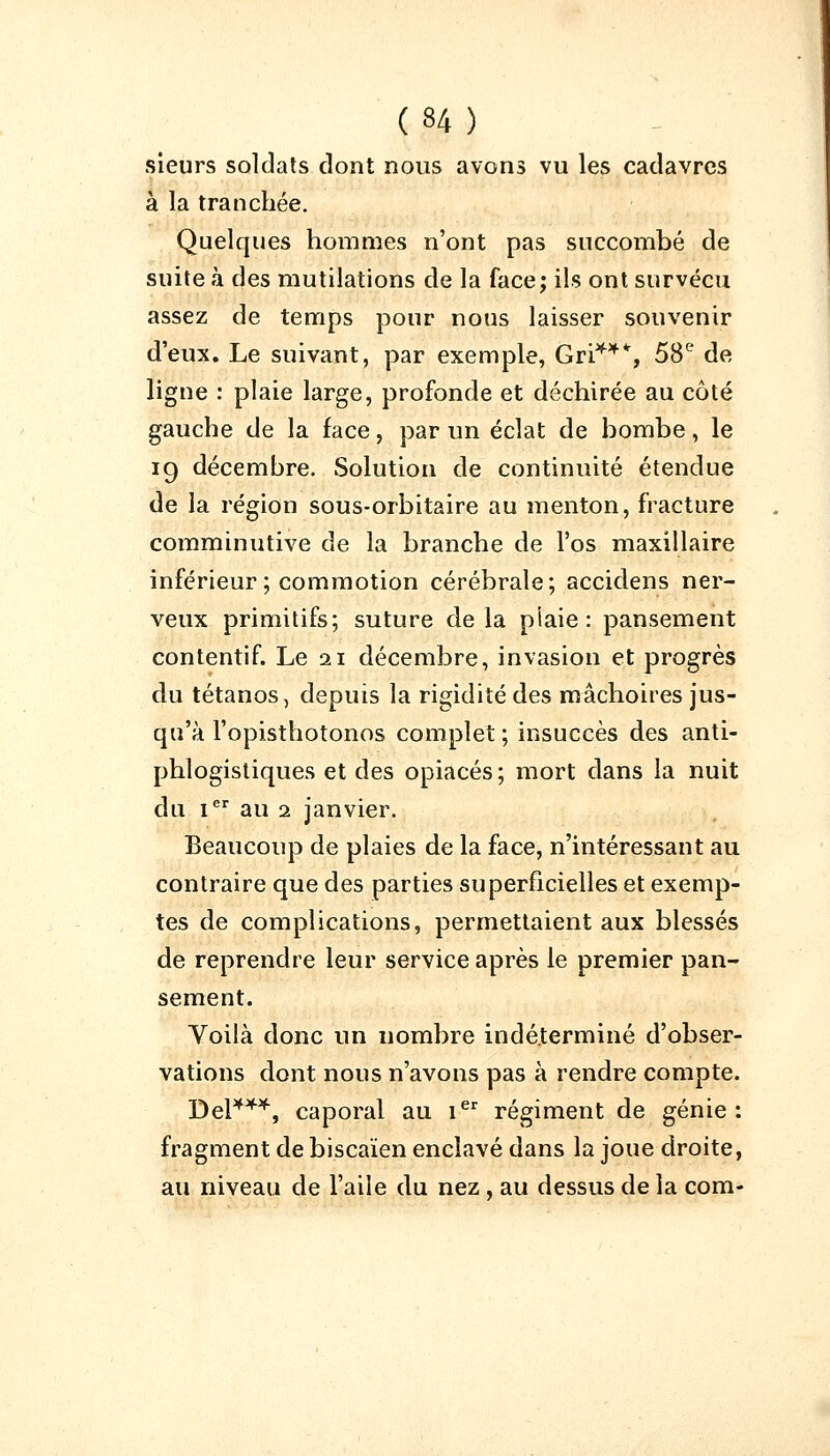 sieurs soldats dont nous avons vu les cadavres à la tranchée. Quelques hommes n'ont pas succombé de suite à des mutilations de la face; ils ont survécu assez de temps pour nous laisser souvenir d'eux. Le suivant, par exemple, Gri**% 58e de ligne : plaie large, profonde et déchirée au côté gauche de la face, par un éclat de bombe, le 19 décembre. Solution de continuité étendue de la région sous-orbitaire au menton, fracture comminutive de la branche de l'os maxillaire inférieur ; commotion cérébrale; accidens ner- veux primitifs; suture delà plaie: pansement contentif. Le 21 décembre, invasion et progrès du tétanos, depuis la rigidité des mâchoires jus- qu'à l'opisthotonos complet ; insuccès des anti- phlogistiques et des opiacés ; mort dans la nuit du Ier au 1 janvier. Beaucoup de plaies de la face, n'intéressant au contraire que des parties superficielles et exemp- tes de complications, permettaient aux blessés de reprendre leur service après le premier pan- sement. Voilà donc un nombre indéterminé d'obser- vations dont nous n'avons pas à rendre compte. Del***, caporal au Ier régiment de génie: fragment de biscaïen enclavé dans la joue droite, au niveau de l'aile du nez, au dessus de la com-