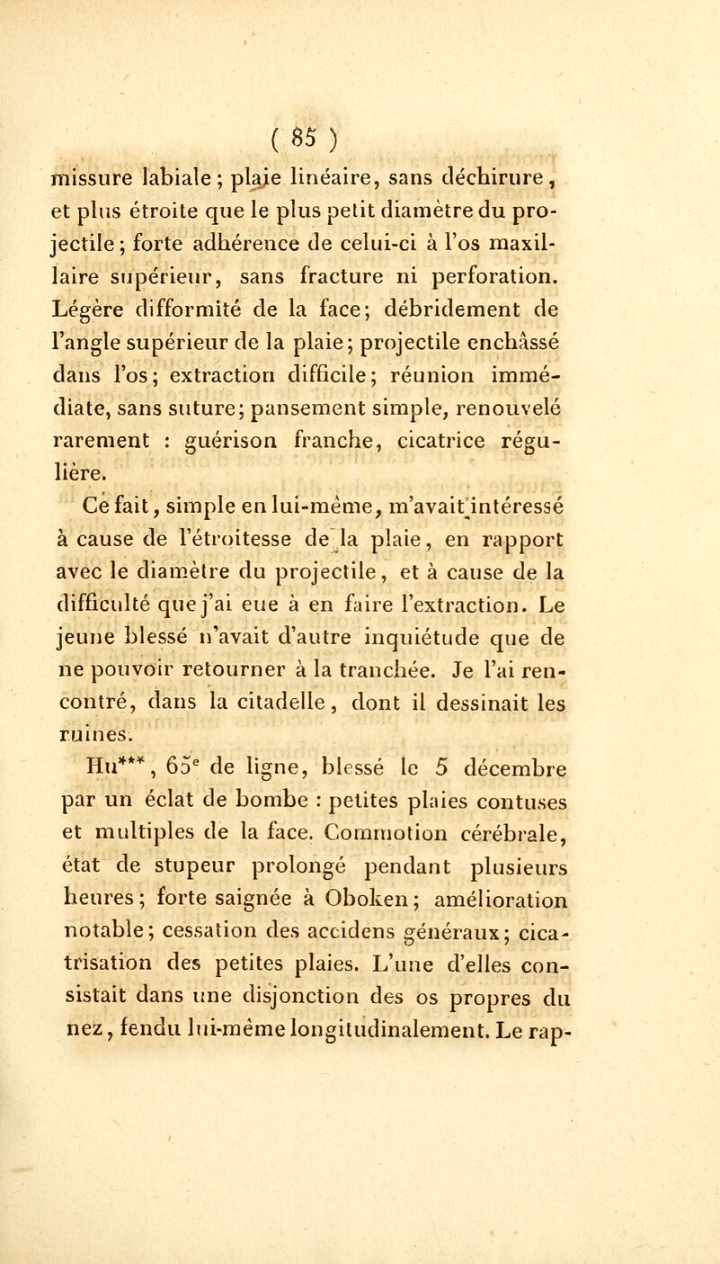 missure labiale; plaje linéaire, sans déchirure, et plus étroite que le plus petit diamètre du pro- jectile ; forte adhérence de celui-ci à l'os maxil- laire supérieur, sans fracture ni perforation. Légère difformité de la face; débridement de l'angle supérieur de la plaie; projectile enchâssé dans l'os; extraction difficile; réunion immé- diate, sans suture; pansement simple, renouvelé rarement : guérison franche, cicatrice régu- lière. Ce fait, simple en lui-même, m'avaitintéressé à cause de l'étroitesse de la plaie, en rapport avec le diamètre du projectile, et à cause de la difficulté que j'ai eue à en faire l'extraction. Le jeune blessé n'avait d'autre inquiétude que de ne pouvoir retourner à la tranchée. Je l'ai ren- contré, dans la citadelle, dont il dessinait les ruines. Hu***, 65e de ligne, blessé te 5 décembre par un éclat de bombe : petites plaies contuses et multiples de la face. Commotion cérébrale, état de stupeur prolongé pendant plusieurs heures; forte saignée à Oboken; amélioration notable; cessation des accidens généraux; cica- trisation des petites plaies. L'une d'elles con- sistait dans une disjonction des os propres du nez, fendu lui-mêmelongitudinalement. Le rap-