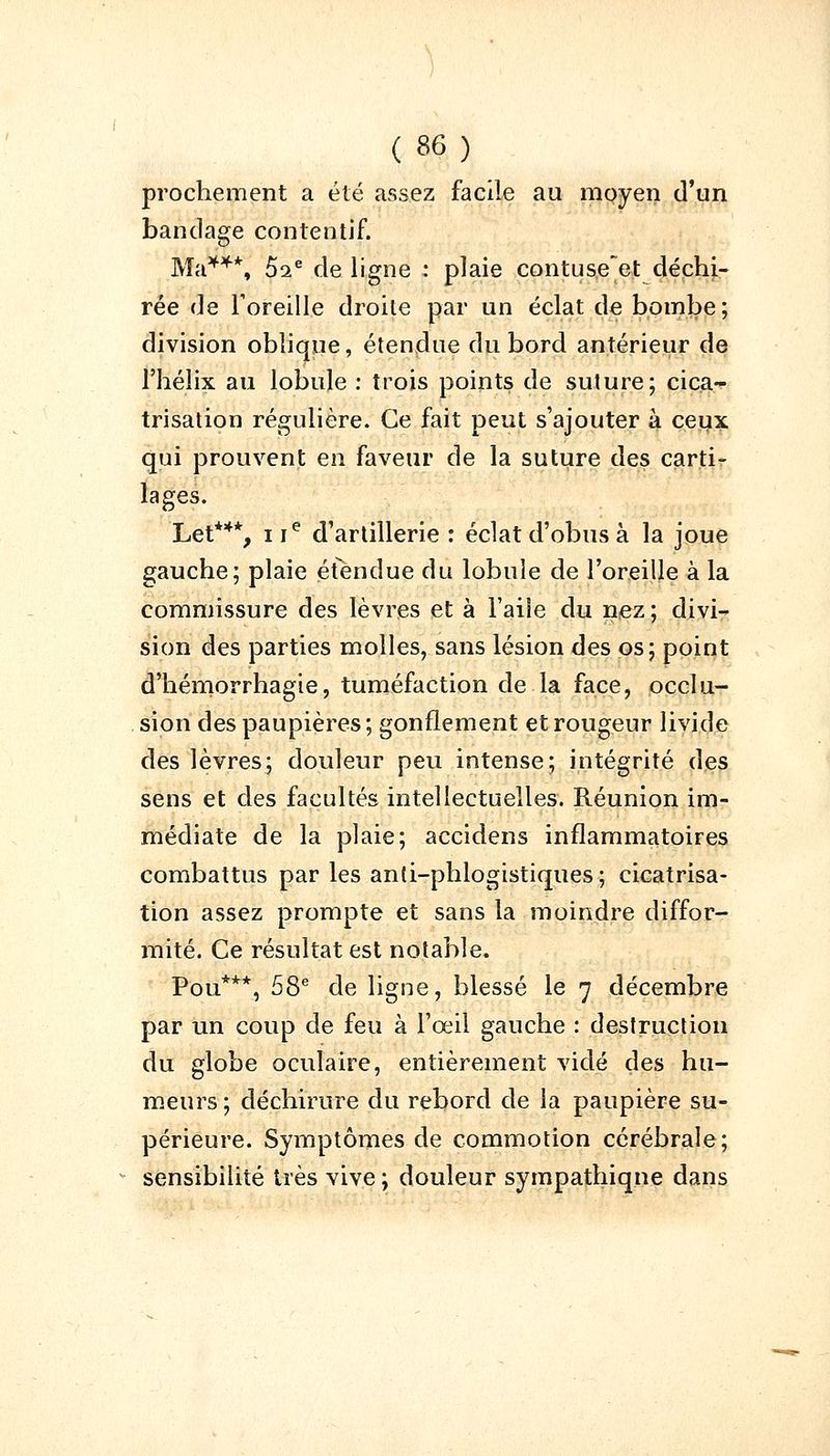 prochement a été assez facile au moyen d'un bandage contentif. Ma***, 5ae de ligne : plaie contuse~et déchi- rée de Foreille droite par un éclat de bombe; division oblique, étendue du bord antérieur de l'hélix au lobule : trois points de suture; cica- trisation régulière. Ce fait peut s'ajouter à ceux qui prouvent en faveur de la suture des carti- lages. Let**% i ie d'artillerie : éclat d'obus à la joue gauche; plaie étendue du lobule de l'oreille à la commissure des lèvres et à l'aile du nez ; divi- sion des parties molles, sans lésion des os; point d'hémorrhagie, tuméfaction de la face, occlu- sion des paupières ; gonflement et rougeur livide des lèvres; douleur peu intense; intégrité des sens et des facultés intellectuelles. Réunion im- médiate de la plaie; accidens inflammatoires combattus par les anti-phlogistiques; cicatrisa- tion assez prompte et sans la moindre diffor- mité. Ce résultat est notable. Pou***, 58e de ligne, blessé le 7 décembre par un coup de feu à l'œil gauche : destruction du globe oculaire, entièrement vidé des hu- meurs ; déchirure du rebord de la paupière su- périeure. Symptômes de commotion cérébrale; sensibilité très vive ; douleur sympathiqne dans