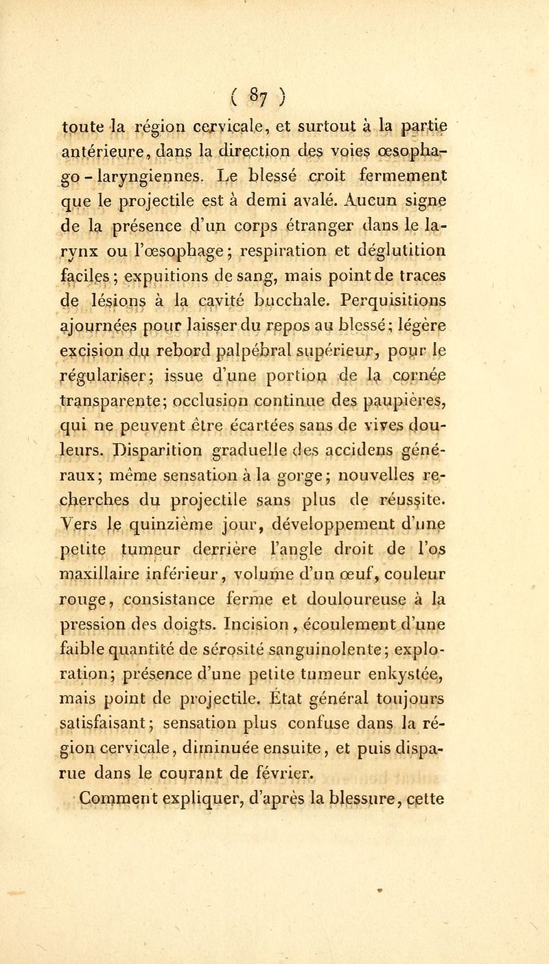( »7 ) toute la région cervicale, et surtout à la partie antérieure, dans la direction des voies oesopha- ge» - laryngiennes. Le blessé croit fermement que le projectile est à demi avalé. Aucun signe de la présence d'un corps étranger dans le la- rynx ou l'œsophage; respiration et déglutition faciles; expuitions de sang, mais point de traces de lésions à la cavité bncchale. Perquisitions ajournées pour laisser du repos au blessé; légère excision du rebord palpébral supérieur, pour le régulariser; issue d'une portion de la cornée transparente; occlusion continue des paupières, qui ne peuvent être écartées sans de vives dou- leurs. Disparition graduelle des accidens géné- raux; même sensation à la gorge; nouvelles re- cherches du projectile sans plus de réussite. Vers le quinzième jour, développement d'une petite tumeur derrière l'angle droit de l'os maxillaire inférieur, volume d'un œuf, couleur rouge, consistance ferme et douloureuse à la pression des doigts. Incision , écoulement d'une faible quantité de sérosité sanguinolente; explo- ration; présence d'une petite tumeur enkystée, mais point de projectile. État général toujours satisfaisant ; sensation plus confuse dans la ré- gion cervicale, diminuée ensuite, et puis dispa- rue dans le courant de février. Comment expliquer, d'après la blessure, cette