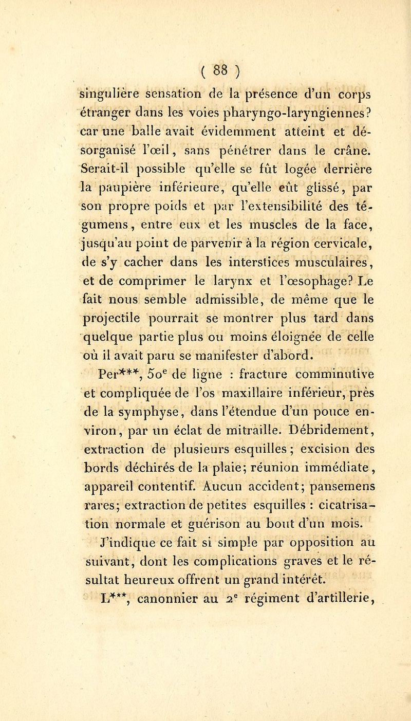 singulière sensation de la présence d'un corps étranger dans les voies pharyngo-laryngiennes? car une balle avait évidemment atteint et dé- sorganisé l'oeil., sans pénétrer dans le crâne. Serait-il possible qu'elle se fût logée derrière la paupière inférieure, qu'elle eût glissé, par son propre poids et par l'extensibilité des té- gumens, entre eux et les muscles de la face, jusqu'au point de parvenir à la région cervicale, de s'y cacher dans les interstices musculaires, et de comprimer le larynx et l'œsophage? Le fait nous semble admissible, de même que le projectile pourrait se montrer plus tard dans quelque partie plus ou moins éloignée de celle où il avait paru se manifester d'abord. Per***, 5oe de ligne : fracture comminutive et compliquée de l'os maxillaire inférieur, près de la symphyse, dans l'étendue d'un pouce en- viron, par un éclat de mitraille. Débridement, extraction de plusieurs esquilles ; excision des bords déchirés de la plaie; réunion immédiate , appareil contentif. Aucun accident; pansemens rares; extraction de petites esquilles: cicatrisa- tion normale et guérison au bout d'un mois. J'indique ce fait si simple par opposition au suivant, dont les complications graves et le ré- sultat heureux offrent un grand intérêt. L***, canonnier au 2e régiment d'artillerie,