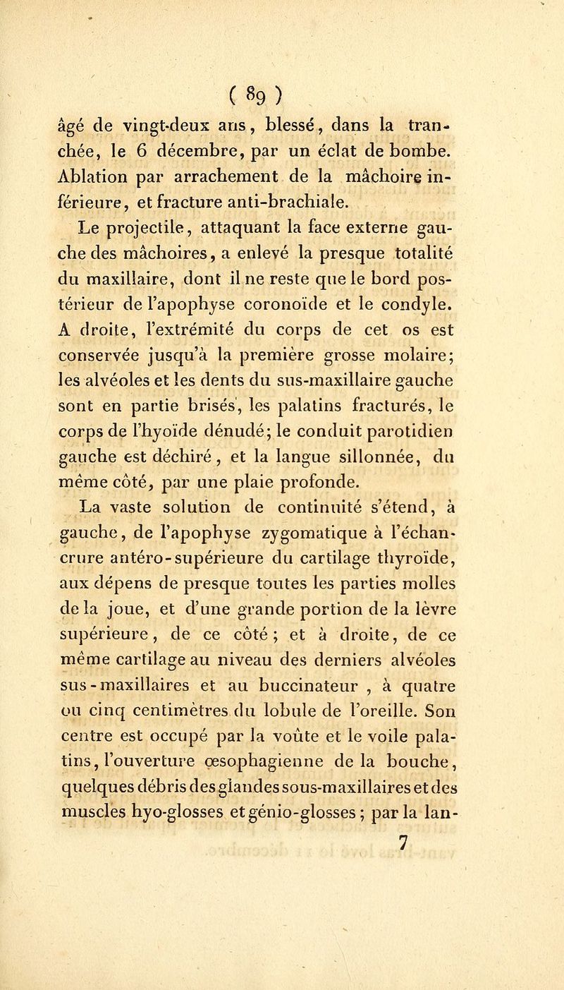(»9) âgé de vingt-deux ans, blessé, dans la tran- chée, le 6 décembre, par un éclat de bombe. Ablation par arrachement de la mâchoire in- férieure, et fracture anti-brachiale. Le projectile, attaquant la face externe gau- che des mâchoires, a enlevé la presque totalité du maxillaire, dont il ne reste que le bord pos- térieur de l'apophyse coronoïde et le condyle. A droite, l'extrémité du corps de cet os est conservée jusqu'à la première grosse molaire; les alvéoles et les dents du sus-maxillaire gauche sont en partie brisés, les palatins fracturés, le corps de l'hyoïde dénudé; le conduit parotidien gauche est déchiré , et la langue sillonnée, du même côté, par une plaie profonde. La vaste solution de continuité s'étend, à gauche, de l'apophyse zygomatique à l'échan- crure antéro-supérieure du cartilage thyroïde, aux dépens de presque toutes les parties molles delà joue, et d'une grande portion de la lèvre supérieure, de ce côté; et à droite, de ce même cartilage au niveau des derniers alvéoles sus-maxillaires et au buccinateur , à quatre ou cinq centimètres du lobule de l'oreille. Son centre est occupé par la voûte et le voile pala- tins, l'ouverture œsophagienne delà bouche, quelques débris des glandes sous-maxillaires et des muscles hyo-glosses etgénio-glosses; parla lan-