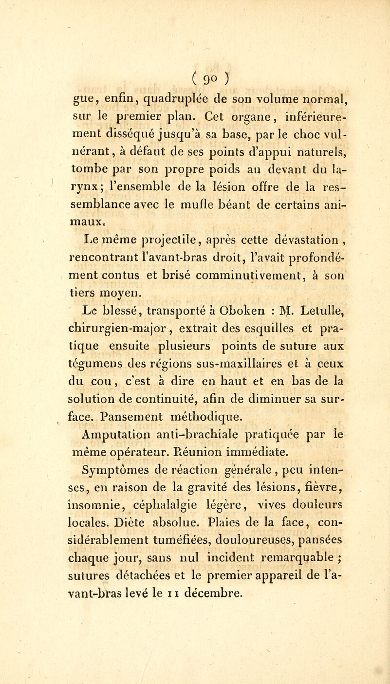 gue, enfin, quadruplée de son volume normal, sur le premier plan. Cet organe, inférieure- ment disséqué jusqu'à sa base, par le choc vul- nérant, à défaut de ses points d'appui naturels, tombe par son propre poids au devant du la- rynx; l'ensemble de la lésion offre de la res- semblance avec le mufle béant de certains ani- maux. Le même projectile, après cette dévastation , rencontrant l'avant-bras droit, l'avait profondé- ment contus et brisé comminutivement, à son tiers moyen. Le blessé, transporté à Oboken : M. Letulle, chirurgien-major, extrait des esquilles et pra- tique ensuite plusieurs points de suture aux tégumens des régions sus-maxillaires et à ceux du cou, c'est à dire en haut et en bas de la solution de continuité, afin de diminuer sa sur- face. Pansement méthodique. Amputation anti-brachiale pratiquée par le même opérateur. Piéunion immédiate. Symptômes de réaction générale , peu inten- ses, en raison de la gravité des lésions, fièvre, insomnie, céphalalgie légère, vives douleurs locales. Diète absolue. Plaies de la face, con- sidérablement tuméfiées, douloureuses, pansées chaque jour, sans nul incident remarquable ; sutures détachées et le premier appareil de l'a- vant-bras levé le 11 décembre.