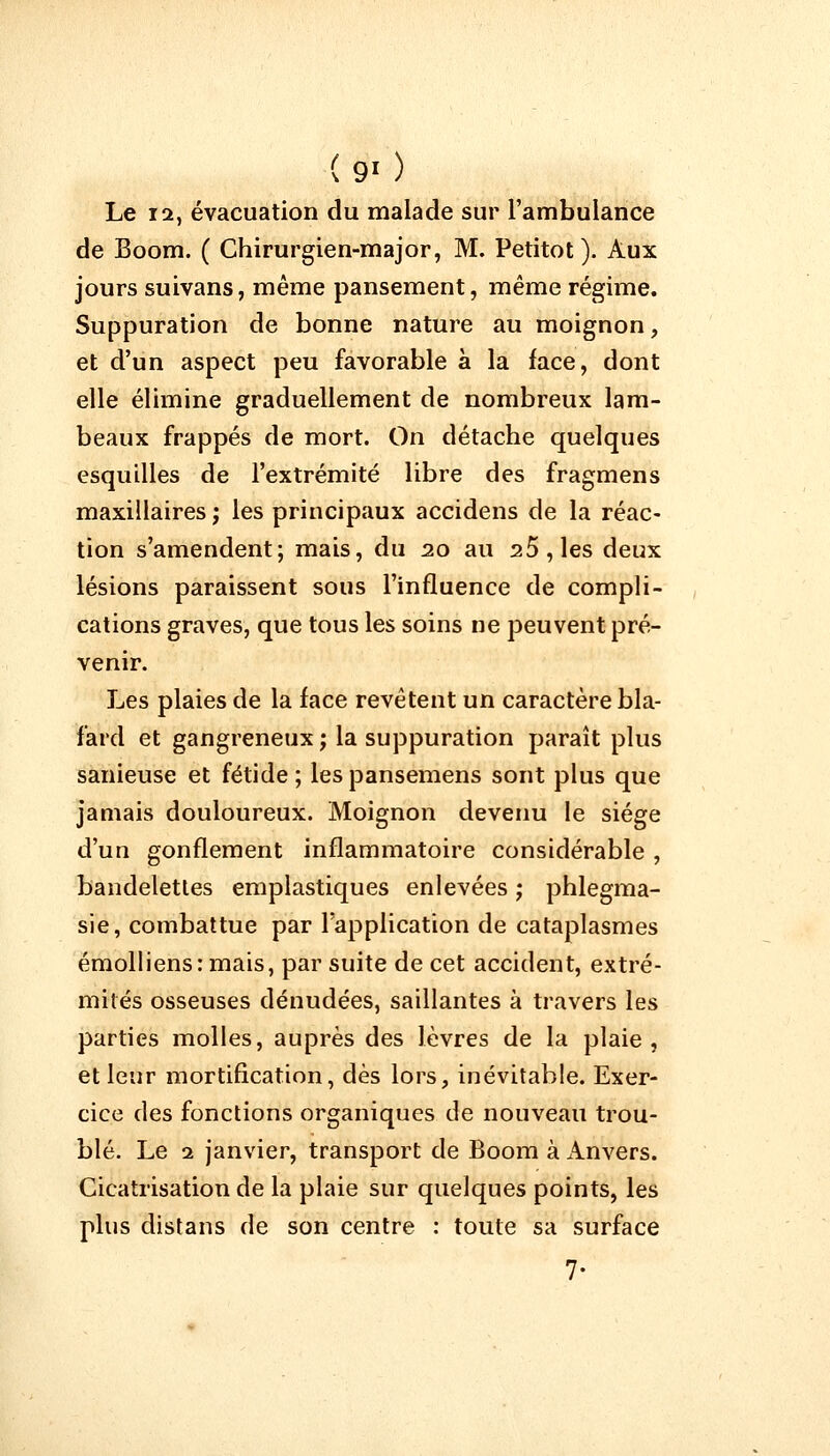 Le 12, évacuation du malade sur l'ambulance de Boom. ( Chirurgien-major, M. Petitot). Aux jours suivans, même pansement, même régime. Suppuration de bonne nature au moignon, et d'un aspect peu favorable a la face, dont elle élimine graduellement de nombreux lam- beaux frappés de mort. On détache quelques esquilles de l'extrémité libre des fragmens maxillaires ; les principaux accidens de la réac- tion s'amendent; mais, du 20 au 25, les deux lésions paraissent sous l'influence de compli- cations graves, que tous les soins ne peuvent pré- venir. Les plaies de la face revêtent un caractère bla- fard et gangreneux ; la suppuration paraît plus sanieuse et fétide; lespansemens sont plus que jamais douloureux. Moignon devenu le siège d'un gonflement inflammatoire considérable , bandelettes emplastiques enlevées ; phlegma- sie, combattue par l'application de cataplasmes émolliens: mais, par suite de cet accident, extré- mités osseuses dénudées, saillantes à travers les parties molles, auprès des lèvres de la plaie, et leur mortification, dès lors, inévitable. Exer- cice des fonctions organiques de nouveau trou- blé. Le 2 janvier, transport de Boom à Anvers. Cicatrisation de la plaie sur quelques points, les plus distans de son centre : toute sa surface 7-
