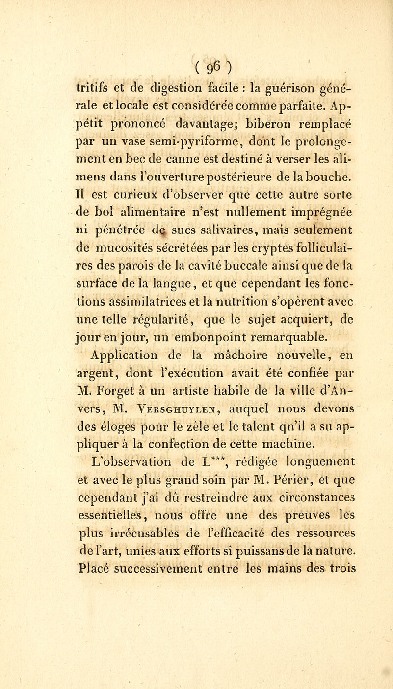 tritifs et de digestion facile : la guérison géné- rale et locale est considérée comme parfaite. Ap- pétit prononcé davantage; biberon remplacé par un vase semi-pyriforme, dont le prolonge- ment en bec de canne est destiné à verser les ali- inens dans l'ouverture postérieure de la bouche. Il est curieux d'observer que cette autre sorte de bol alimentaire n'est nullement imprégnée ni pénétrée de, sucs salivaires, mais seulement de mucosités sécrétées par les cryptes folliculai- res des parois de la cavité buccale ainsi que de la surface de la langue, et que cependant les fonc- tions assimilatrices et la nutrition s'opèrent avec une telle régularité, que le sujet acquiert, de jour en jour, un embonpoint remarquable. Application de la mâchoire nouvelle, en argent, dont l'exécution avait été confiée par M. Forget à un artiste habile de la ville d'An- vers, M. Versghuylen, auquel nous devons des éloges pour le zèle et le talent qn'il a su ap- pliquer à la confection de cette machine. L'observation de L***, rédigée longuement et avec le plus grand soin par M. Périer, et que cependant j'ai dû restreindre aux circonstances essentielles, nous offre une des preuves les plus irrécusables de l'efficacité des ressources de l'art, unies aux efforts si puissans de la nature. Placé successivement entre les mains des trois