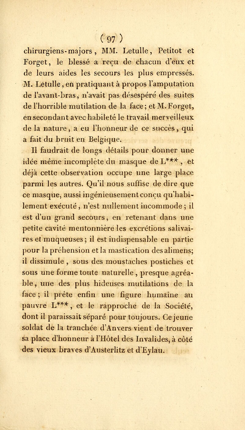 chirurgiens-majors , MM. Letulle, Petitot et Forget, le blessé a reçu de chacun d'eux et de leurs aides les secours les plus empressés. M. Letulle, en pratiquant à propos l'amputation de l'avant-bras, n'avait pas désespéré des suites de l'horrible mutilation de la face; et M. Forget, en secondant avec habileté le travail merveilleux de la nature, a eu l'honneur de ce succès, qui a fait du bruit en Belgique. Il faudrait de longs détails pour donner une idée même incomplète du masque de L*** , et déjà cette observation occupe une large place parmi les autres. Qu'il nous suffise de dire que ce masque, aussi ingénieusement conçu qu'habi- lement exéculé, n'est nullement incommode; il est d'un grand secours, en retenant dans une petite cavité mentonnière les excrétions salivai- res et muqueuses ; il est indispensable en partie pour la préhension et la mastication desalimens; il dissimule , sous des moustaches postiches et sous une forme toute naturelle , presque agréa- ble, une des plus hideuses mutilations de la face ; il prête enfin une figure humaine au pauvre L***, et le rapproche de la Société, dont il paraissait séparé pour toujours. Ce jeune soldat de la tranchée d'Anvers vient de trouver sa place d'honneur à l'Hôtel des Invalides, à côté des vieux braves d'Austerlitz et d'Eylau.