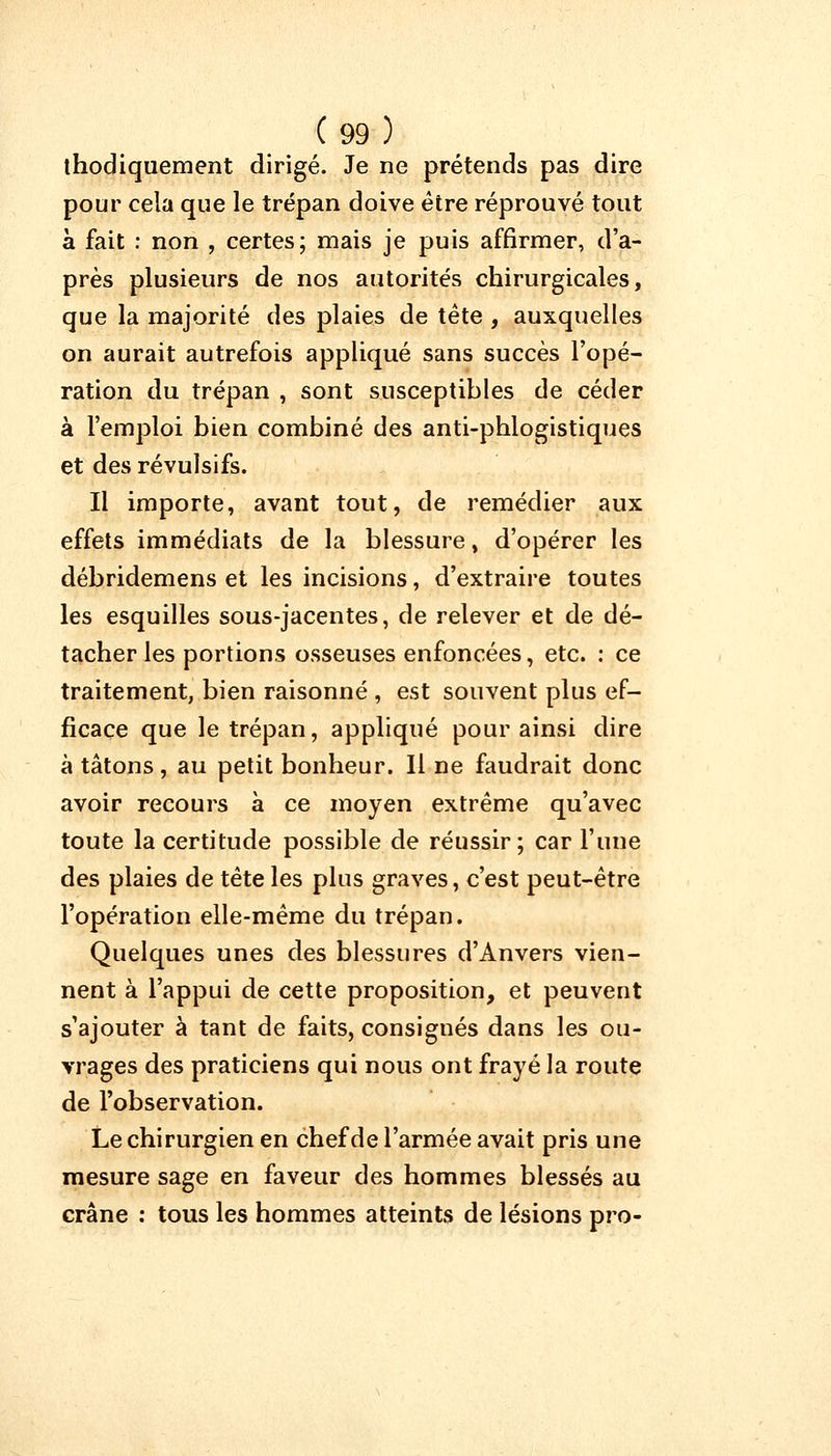 ihodiquement dirigé. Je ne prétends pas dire pour cela que le trépan doive être réprouvé tout à fait : non , certes; mais je puis affirmer, d'a- près plusieurs de nos autorités chirurgicales, que la majorité des plaies de tête , auxquelles on aurait autrefois appliqué sans succès l'opé- ration du trépan , sont susceptibles de céder à l'emploi bien combiné des anti-phlogistiques et des révulsifs. Il importe, avant tout, de remédier aux effets immédiats de la blessure, d'opérer les débridemens et les incisions, d'extraire toutes les esquilles sous-jacentes, de relever et de dé- tacher les portions osseuses enfoncées, etc. : ce traitement, bien raisonné , est souvent plus ef- ficace que le trépan, appliqué pour ainsi dire à tâtons, au petit bonheur. Il ne faudrait donc avoir recours à ce moyen extrême qu'avec toute la certitude possible de réussir; car l'une des plaies de tête les plus graves, c'est peut-être l'opération elle-même du trépan. Quelques unes des blessures d'Anvers vien- nent à l'appui de cette proposition, et peuvent s'ajouter à tant de faits, consignés dans les ou- vrages des praticiens qui nous ont frayé la route de l'observation. Le chirurgien en chef de l'armée avait pris une mesure sage en faveur des hommes blessés au crâne : tous les hommes atteints de lésions pro-