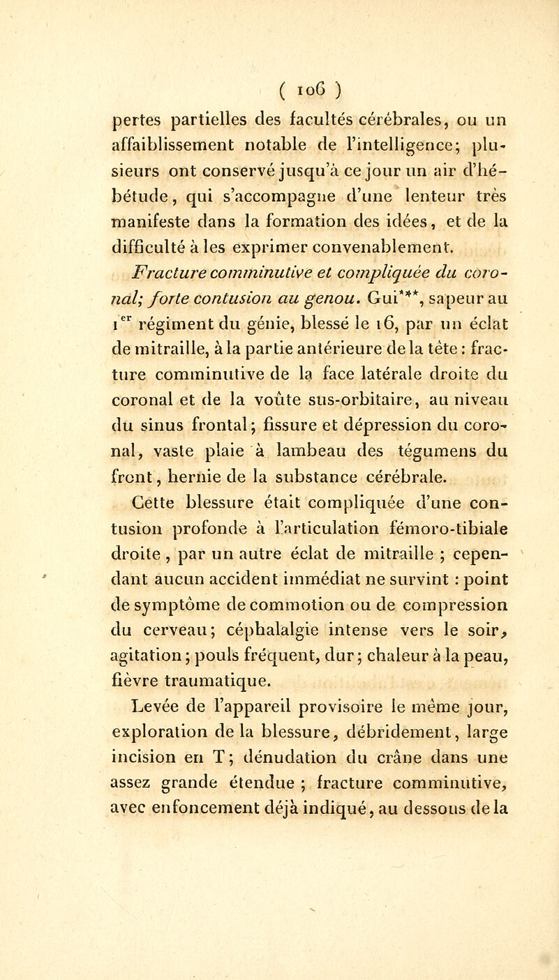 pertes partielles des facultés cérébrales, ou un affaiblissement notable de l'intelligence; plu- sieurs ont conservé jusqu'à ce jour un air d'hé- bétude , qui s'accompagne d'une lenteur très manifeste dans la formation des idées, et de la difficulté à les exprimer convenablement. Fracture comminutive et compliquée du coro- nal; forte contusion au genou. Gui***, sapeur au Ier régiment du génie, blessé le 16, par un éclat de mitraille, à la partie antérieure delà tète : frac- ture comminutive de la face latérale droite du coronal et de la voûte sus-orbitaire, au niveau du sinus frontal ; fissure et dépression du coro- nal, vaste plaie à lambeau des tégumens du front, hernie de la substance cérébrale. Cette blessure était compliquée d'une con- tusion profonde à l'articulation fémoro-tibiale droite , par un autre éclat de mitraille ; cepen- dant aucun accident immédiat ne survint : point de symptôme de commotion ou de compression du cerveau; céphalalgie intense vers le soir,, agitation ; pouls fréquent, dur ; chaleur à la peau, fièvre traumatique. Levée de l'appareil provisoire le même jour, exploration delà blessure, débridement, large incision en T; dénudation du crâne dans une assez grande étendue ; fracture comminutive, avec enfoncement déjà indiqué, au dessous delà