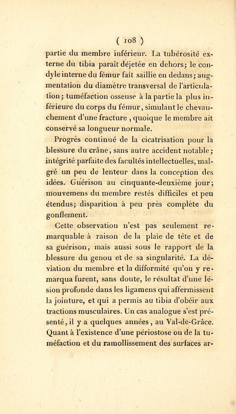 partie du membre inférieur. La tubérosité ex- terne du tibia parait déjetée en dehors; le con- dyleinterne du fémur fait saillie en dedans; aug- mentation du diamètre transversal de l'articula- tion; tuméfaction osseuse à la partie la plus in- férieure du corps du fémur, simulant le chevau- chement d'une fracture , quoique le membre ait conservé sa longueur normale. Progrès continué de la cicatrisation pour la blessure du crâne, sans autre accident notable; intégrité parfaite des facultés intellectuelles, mal- gré un peu de lenteur dans la conception des idées. Guérison au cinquante-deuxième jour; mouvemens du membre restés difficiles et peu étendus; disparition à peu près complète du gonflement. Cette observation n'est pas seulement re- marquable à raison de la plaie de tête et de sa guérison, mais aussi sous le rapport de la blessure du genou et de sa singularité. La dé- viation du membre et la difformité qu'on y re- marqua furent, sans doute, le résultat d'une lé- sion profonde dans les ligamens qui affermissent la jointure, et qui a permis au tibia d'obéir aux tractions musculaires. Un cas analogue s'est pré- senté, il y a quelques années , au Val-de-Grâce. Quant à l'existence d'une périostose ou de la tu- méfaction et du ramollissement des surfaces ar-