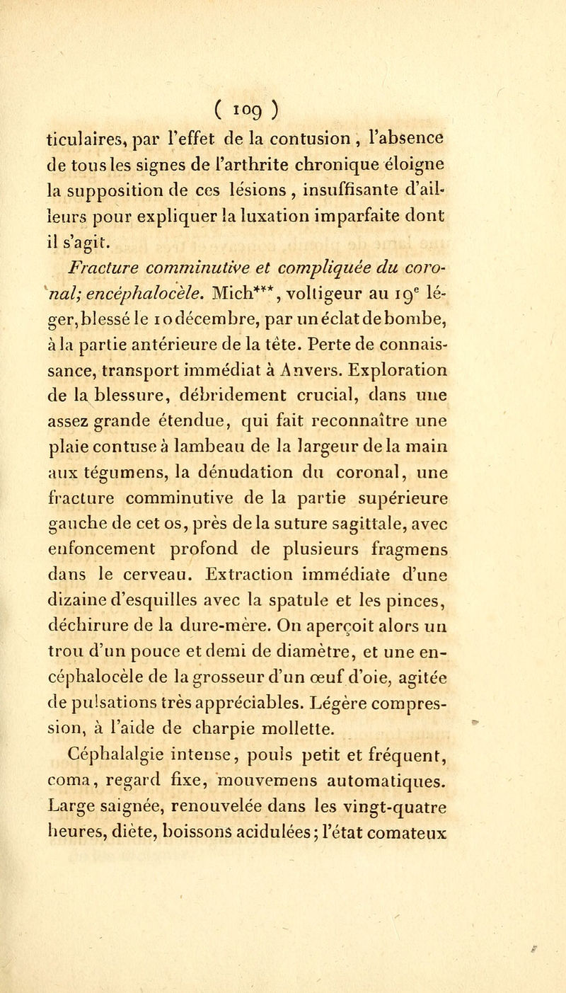 ticulaires, par l'effet de la contusion , l'absence de tons les signes de l'arthrite chronique éloigne la supposition de ces lésions , insuffisante d'ail- leurs pour expliquer la luxation imparfaite dont il s agit. Fracture comminutive et compliquée du coro- nal; encéphalocèle. Mich***, voltigeur au 19e lé- ger,blesséle iodécembre, par un éclat de bombe, à la partie antérieure de la tète. Perte de connais- sance, transport immédiat à Anvers. Exploration de la blessure, débridement crucial, dans une assez grande étendue, qui fait reconnaître une plaiecontuseà lambeau de la largeur delà main aux tégumens, la dénudation du coronal, une fracture comminutive de la partie supérieure gauche de cet os, près delà suture sagittale, avec enfoncement profond de plusieurs fragmens dans le cerveau. Extraction immédiate d'une dizaine d'esquilles avec la spatule et les pinces, déchirure de la dure-mère. On aperçoit alors un trou d'un pouce et demi de diamètre, et une en- céphalocèle de la grosseur d'un œuf d'oie, agitée de pulsations très appréciables. Légère compres- sion, à l'aide de charpie mollette. Céphalalgie intense, pouls petit et fréquent, coma, regard fixe, mouvemens automatiques. Large saignée, renouvelée dans les vingt-quatre heures, diète, boissons acidulées; l'état comateux