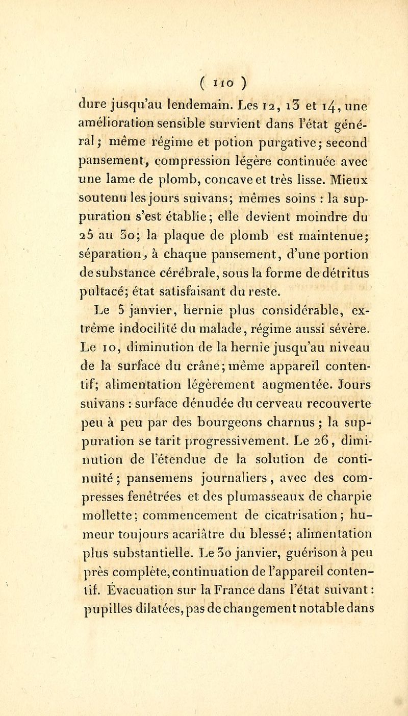 dure jusqu'au lendemain. Les 12, i3 et 14, une amélioration sensible survient dans l'état géné- ral; même régime et potion purgative; second pansement, compression légère continuée avec une lame de plomb, concave et très lisse. Mieux soutenu les jours suivans; mêmes soins : la sup- puration s'est établie; elle devient moindre du 26 au 5o; la plaque de plomb est maintenue; séparation, à chaque pansement, d'une portion de substance cérébrale, sous la forme de détritus pultacé; état satisfaisant du reste. Le 5 janvier, hernie plus considérable, ex- trême indocilité du malade, régime aussi sévère. Le 10, diminution de la hernie jusqu'au niveau de la surface du crâne;même appareil conten- tif; alimentation légèrement augmentée. Jours suivans : surface dénudée du cerveau recouverte peu à peu par des bourgeons charnus ; la sup- puration se tarit progressivement. Le 26, dimi- nution de l'étendue de la solution de conti- nuité ; pansemens journaliers, avec des com- presses fenêtrées et des plumasseaux de charpie mollette; commencement de cicatrisation; hu- meur toujours acariâtre du blessé; alimentation plus substantielle. Le 3o janvier, guérisonàpeu près complète, continuation de l'appareil conten- tif. Evacuation sur la France dans l'état suivant : pupilles dilatées, pas de changement notable dans