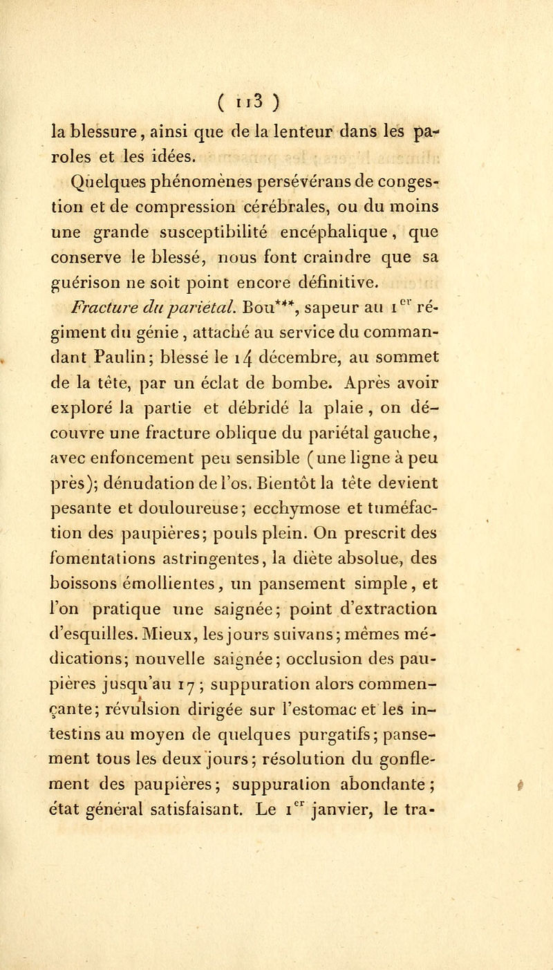 la blessure, ainsi que de la lenteur dans les pa- roles et les idées. Quelques phénomènes persévérans de conges- tion et de compression cérébrales, ou du moins une grande susceptibilité encéphalique, que conserve le blessé, nous font craindre que sa guérison ne soit point encore définitive. Fracture du pariétal. Bou***, sapeur au Ier ré- giment du génie , attaché au service du comman- dant Paulin; blessé le i4 décembre, au sommet de la tête, par un éclat de bombe. Après avoir exploré la partie et débridé la plaie , on dé- couvre une fracture oblique du pariétal gauche, avec enfoncement peu sensible (une ligne à peu près); dénudation de l'os. Bientôt la tète devient pesante et douloureuse; ecchymose et tuméfac- tion des paupières; pouls plein. On prescrit des fomentations astringentes, la diète absolue, des boissons émollientes, un pansement simple, et l'on pratique une saignée; point d'extraction d'esquilles. Mieux, les jours suivans; mêmes mé- dications; nouvelle saignée; occlusion des pau- pières jusqu'au 17 ; suppuration alors commen- çante; révulsion dirigée sur l'estomac et les in- testins au moyen de quelques purgatifs; panse- ment tous les deux jours; résolution du gonfle- ment des paupières; suppuration abondante; état général satisfaisant. Le Ier janvier, le tra-
