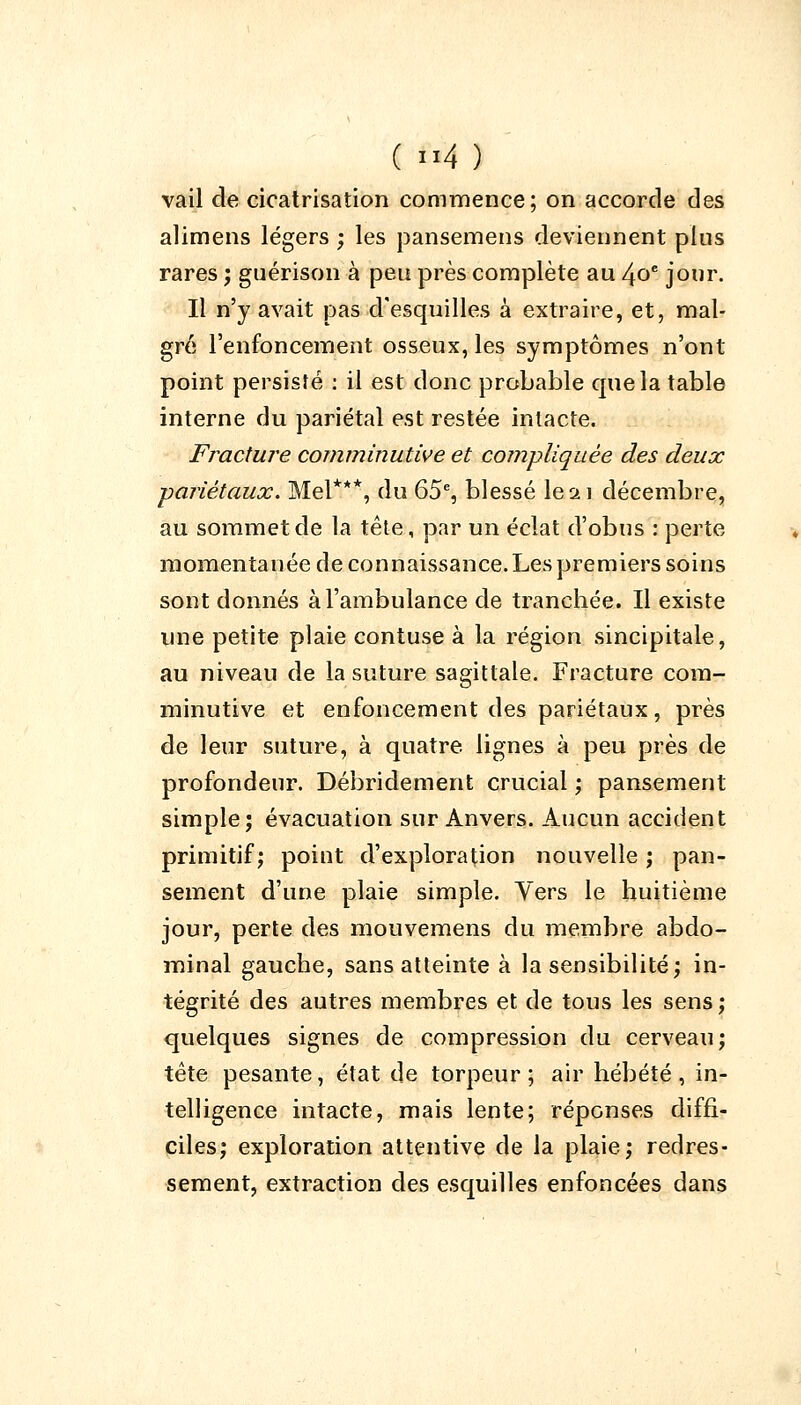 vail de cicatrisation commence; on accorde des alimens légers ; les pansemens deviennent plus rares ; guérison à peu près complète au 40e jour. Il n'y avait pas d'esquilles à extraire, et, mal- gré l'enfoncement osseux, les symptômes n'ont point persisté : il est donc probable que la table interne du pariétal est restée intacte. Fracture comminutive et compliquée des deux ■pariétaux. Mel***, du 65e, blessé le ai décembre, au sommet de la tête, par un éclat d'obus : perte momentanée de connaissance. Les premiers soins sont donnés à l'ambulance de tranchée. Il existe une petite plaie contuse à la région sincipitale, au niveau de la suture sagittale. Fracture com- minutive et enfoncement des pariétaux, près de leur suture, à quatre, lignes à peu près de profondeur. Débridement crucial ; pansement simple; évacuation sur Anvers. Aucun accident primitif; poiut d'exploration nouvelle ; pan- sement d'une plaie simple. Yers le huitième jour, perte des mouvemens du membre abdo- minal gauche, sans atteinte à la sensibilité; in- tégrité des autres membres et de tous les sens; quelques signes de compression du cerveau; tête pesante, état de torpeur ; air hébété , in- telligence intacte, mais lente; réponses diffi- ciles; exploration attentive de la plaie; redres- sement, extraction des esquilles enfoncées dans