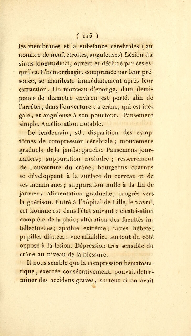 les membranes et la substance cérébrales ( au nombre de neuf, étroites, anguleuses). Lésion du sinus longitudinal, ouvert et déchiré par ces es- quilles. L'hémorrhagie, comprimée par leur pré- sence, se manifeste immédiatement après leur extraction. Un morceau d'épongé, d'un demi- pouce de diamètre environ est porté, afin de l'arrêter, dans l'ouverture du crâne, qui est iné- gale, et anguleuse à son pourtour. Pansement simple. Amélioration notable. Le lendemain, 28, disparition des symp- tômes de compression cérébrale ; mouvemens graduels delà jambe gauche. Pansemens jour- naliers; suppuration moindre ; resserrement de l'ouverture du crâne; bourgeons charnus se développant à la surface du cerveau et de ses membranes ; suppuration nulle à la fin de janvier; alimentation graduelle; progrès vers la guérison. Entré à l'hôpital de Lille, le 2 avril, cet homme est dans l'état suivant : cicatrisation complète de la plaie; altération des facultés in- tellectuelles; apathie extrême; faciès hébété; pupilles dilatées; vue affaiblie, surtout du côté opposé à la lésion. Dépression très sensible du crâne au niveau de la blessure. Il nous semble que la compression hématosta- tique , exercée consécutivement, pouvait déter- miner des accidens graves, surtout si on avait