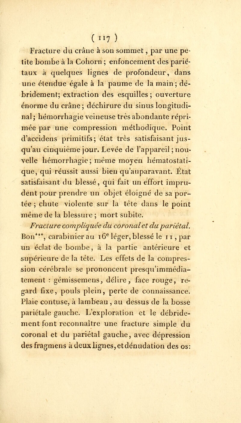 Fracture du crâne à son sommet, par une pe- tite bombe à la Cohorn ; enfoncement des parié- taux à quelques lignes de profondeur, dans une étendue égale à la paume de la main; dé- bridement; extraction des esquilles ; ouverture énorme du crâne; déchirure du sinus longitudi- nal; hémorrhagie veineuse très abondante répri- mée par une compression méthodique. Point d'accidens primitifs; état très satisfaisant jus- qu'au cinquième jour. Levée de l'appareil ; nou- velle hémorrhagie; même moyen hématostati- que, qui réussit aussi bien qu'auparavant. Etat satisfaisant du blessé, qui fait un effort impru- dent pour prendre un objet éloigné de sa por- tée ; chute violente sur la tête dans le point même de la blessure ; mort subite. Fracture compliquée du coronalet du pariétal. Bon***, carabinier au 16e léger, blessé le 11, par un éclat de bombe, à la partie antérieure et supérieure de la tête. Les effets de la compres- sion cérébrale se prononcent presqu'immédia- tement : gémissemens, délire, face rouge, re- gard fixe, pouls plein, perte de connaissance. Plaie contuse, à lambeau , au dessus de la bosse pariétale gauche. L'exploration et le débride- ment font reconnaître une fracture simple du coronal et du pariétal gauche, avec dépression desfragmens à deux lignes, et dénudation des os: