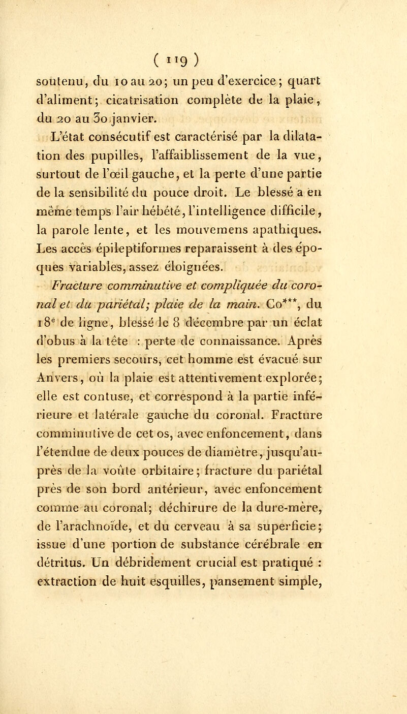 soutenu, du ioamo; un peu d'exercice; quart d'aliment; cicatrisation complète de la plaie, du 20 au 3o janvier. L'état consécutif est caractérisé par la dilata- tion des pupilles, l'affaiblissement de la vue, surtout de l'œil gauche, et la perte d'une partie de la sensibilité du pouce droit. Le blessé a en même temps l'air hébété, l'intelligence difficile, la parole lente, et les mouvemens apathiques. Les accès épileptiformes reparaissent à des épo- ques variables, assez éloignées. Fracture comminutive et compliquée du coro- nal et du pariétal; plaie de la main. Co***, du 18e de ligne, blessé le 8 décembre par un éclat d'obus à la tète : perte de connaissance. Après les premiers secours, cet homme est évacué sur Anvers, où la plaie est attentivement explorée; elle est contuse, et correspond à la partie infé- rieure et latérale gauche du coronal. Fracture comminutive de cet os, avec enfoncement, dans l'étendue de deux pouces de diamètre, jusqu'au- près de la voûte orbitaire; fracture du pariétal près de son bord antérieur, avec enfoncement comme au coronal; déchirure de la dure-mère, de l'arachnoïde, et du cerveau à sa superficie; issue d'une portion de substance cérébrale en détritus. Un débridement crucial est pratiqué : extraction de huit esquilles, pansement simple,
